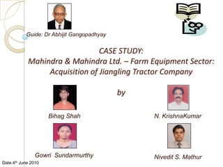 Guide: Dr Abhijit Gangopadhyay


                                   CASE STUDY:
               Mahindra & Mahindra Ltd. – Farm Equipment Sector:
                    Acquisition of Jiangling Tractor Company

                                               by

                       Bihag Shah                   N. KrishnaKumar




                  Gowri Sundarmurthy                Nivedit S. Mathur
Date:4th   June 2010
 