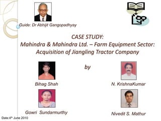 Guide: Dr Abhijit Gangopadhyay CASE STUDY:Mahindra & Mahindra Ltd. – Farm Equipment Sector: Acquisition of Jiangling Tractor Companyby N. KrishnaKumar Bihag Shah Gowri  Sundarmurthy Nivedit S. Mathur Date:4th June 2010 
