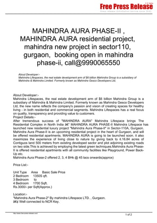 MAHINDRA AURA PHASE-II ,
         MAHINDRA AURA residential project,
          mahindra new project in sector110,
          gurgaon, booking open in mahindra
              phase-ii, call@9990065550
       About Developer:-
       Mahindra Lifespaces, the real estate development arm of $6 billion Mahindra Group is a subsidiary of
       Mahindra & Mahindra Limited. Formerly known as Mahindra Gesco Developers Ltd,




About Developer:-
Mahindra Lifespaces, the real estate development arm of $6 billion Mahindra Group is a
subsidiary of Mahindra & Mahindra Limited. Formerly known as Mahindra Gesco Developers
Ltd, the new name reflects the company's passion and vision of creating spaces for healthy
living - in both residential and commercial segments. Mahindra Lifespaces has a real focus
on quality, transparency and providing value to customers.
Project Details:-
After tremendous success of "MAHINDRA AURA" Mahindra Lifespace brings The
Residential Complex in North India â€“ MAHINDRA AURA PHASE-II Mahindra Lifespace has
launched new residential luxury project "Mahindra Aura Phase-II" in Sector-110A, Gurgaon.
Mahindra Aura Phase-II is an upcoming residential project in the heart of Gurgaon, and will
be offered residential apartments. MAHINDRA AURA is going to be launched soon. it also
maximizes the experience of living close to nature by giving back to it.16.84 acres of
Contiguos land 500 meters from existing developed sector and plot adjoining existing roads
on two side.This is achieved by employing the latest green techniques.Mahindra Aura Phase-
II is offered residential apartments with all community facilities like Playground, Power Back-
Up etc.
Mahindra Aura Phase-2 offered 2, 3, 4 BHk @ 45 lacs onwards(approx)

Price List:-

Unit Type Area Basic Sale Price
2 Bedroom 1350S qft.
3 Bedroom     to
4 Bedroom 1700 Sqft.
Rs.3000/- per Sqft(Approx.)

Location:-
"Mahindra Aura Phase-2" By mahindra Lifespace LTD. , Gurgaon.
â€¢Well connected to NCR Key.


http://www.free-press-release.com/
                                                                                                 1 of 2
 