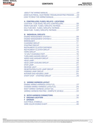 The repair methods given by the manufacturer in this document are based on the technical specifications, current at the time of release. The methods may be modified as a result of changes introduced by the manufacturer in the production of the various component
units and accessories from which the vehicles are manufactured. The reproduction, translation, transmission, in part of or whole of the present document,are prohibited without the prior written consent of Mahindra & Mahindra Ltd. The use of this document by any
person other than the trained personnel, at the Authorized Service Centre of Mahindra & Mahindra Ltd.,will amount to unauthorized use and shall be liable for penalty/prosecution © 2013 Mahindra & Mahindra Ltd.
MAN-00222
APRIL 2013/Rev1
WIRING MANUAL
04022013
ABOUT THE WIRING MANUAL…………………………………………………………………...03
GOOD ELECTRICAL/ELECTRONIC TROUBLESHOOTING PROCESS……..04
HOW TO READ THE WIRING MANUAL……………………………………………………..05
A. CONTROLLERS/FUSES/RELAYS - LOCATIONS
LOCATION - FUSE BOXS/RELAYS/CONTROLLERS……………………………….06
MAIN FUSE BOX - FUSES/CIRCUITS/RATINGS……………………………………..07
ECU FUSE BOX - FUSES/CIRCUITS/RATINGS………………………………………..07
MAXI FUSE - FUSES/CIRCUITS/RATINGS……………………………………………….07
B. INDIVIDUAL CIRCUITS
ENGINE MANAGEMENT SYSTEM 1…………………………………………………………..08
ENGINE MANAGEMENT SYSTEM 2…………………………………………………………..09
IMMOBILISER………………………………………………………………………………………………….10
CHARGING CIRCUIT………………………………………………………………………………………11
STARTING CIRCUIT………………………………………………………………………………………..12
INSTRUMENT CLUSTER OVERVIEW…………………………………………………………13
INSTRUMENT CLUSTER CIRCUIT………………………………………………………………14
HORN CIRCUIT………………………………………………………………………………………………..15
12 VOLT CHARGING PORT………………………………………………………………………….16
TURN AMD HAZARD CIRCUIT…………………………………………………………………….17
WIPER AND WASHER CIRCUIT………………………………………………………………….18
HEAD LAMP…………………………………………………………………………………………………….19
HEAD LAMP LEVELING CIRCUIT…………………………………………………………………20
STOP LAMP……………………………………………………………………………………………………..21
REVERSE LIGHT………………………………………………………………………………...................22
REGISTRATION PLATE LAMP CIRCUIT………………………………………………………23
PARKING LAMP CIRCUIT……………………………………………………………………………..24
INTERIOR AND READING LAMP…………………………………………………………………25
START STOP – STARTING CIRCUIT ………………………………………………………..26
C. WIRING HARNESS LAYOUT
ENGINE WIRING HARNESS LAYOUT (E)……………………………………………………27
CHASSIS WIRING HARNESS LAYOUT (C) ……………..………………………………..29
BODY WIRING HARNESS LAYOUT (B)………………………………………………………31
WIRING HARNESS ROUTING - COMPLETE VEHICLE……………………………..33
D INTER HARNESS CONNECTORS……………………………………………………….34
E GROUND LOCATION ……………………………………………………………………………..35
F APENDIX
ELECTRICAL SYMBOLS……………………………………………………………………...............36
WIRE COLOR CODING CHART…………………………………………………………………….40
CONTENTS
2
 