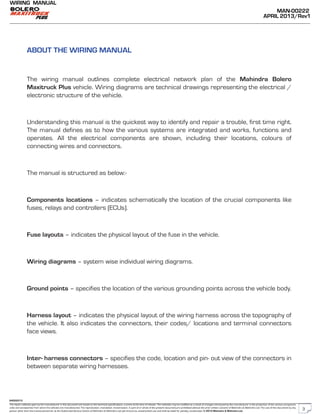 The repair methods given by the manufacturer in this document are based on the technical specifications, current at the time of release. The methods may be modified as a result of changes introduced by the manufacturer in the production of the various component
units and accessories from which the vehicles are manufactured. The reproduction, translation, transmission, in part of or whole of the present document,are prohibited without the prior written consent of Mahindra & Mahindra Ltd. The use of this document by any
person other than the trained personnel, at the Authorized Service Centre of Mahindra & Mahindra Ltd.,will amount to unauthorized use and shall be liable for penalty/prosecution © 2013 Mahindra & Mahindra Ltd.
MAN-00222
APRIL 2013/Rev1
WIRING MANUAL
04022013
ABOUT THE WIRING MANUAL
The wiring manual outlines complete electrical network plan of the Mahindra Bolero
Maxitruck Plus vehicle. Wiring diagrams are technical drawings representing the electrical /
electronic structure of the vehicle.
Understanding this manual is the quickest way to identify and repair a trouble, first time right.
The manual defines as to how the various systems are integrated and works, functions and
operates. All the electrical components are shown, including their locations, colours of
connecting wires and connectors.
The manual is structured as below:-
Components locations – indicates schematically the location of the crucial components like
fuses, relays and controllers (ECUs).
Fuse layouts – indicates the physical layout of the fuse in the vehicle.
Wiring diagrams – system wise individual wiring diagrams.
Ground points – specifies the location of the various grounding points across the vehicle body.
Harness layout – indicates the physical layout of the wiring harness across the topography of
the vehicle. It also indicates the connectors, their codes/ locations and terminal connectors
face views.
Inter- harness connectors – specifies the code, location and pin- out view of the connectors in
between separate wiring harnesses.
3
 