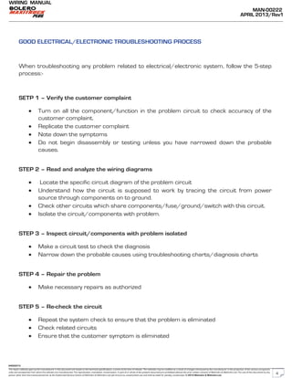 The repair methods given by the manufacturer in this document are based on the technical specifications, current at the time of release. The methods may be modified as a result of changes introduced by the manufacturer in the production of the various component
units and accessories from which the vehicles are manufactured. The reproduction, translation, transmission, in part of or whole of the present document,are prohibited without the prior written consent of Mahindra & Mahindra Ltd. The use of this document by any
person other than the trained personnel, at the Authorized Service Centre of Mahindra & Mahindra Ltd.,will amount to unauthorized use and shall be liable for penalty/prosecution © 2013 Mahindra & Mahindra Ltd.
MAN-00222
APRIL 2013/Rev1
WIRING MANUAL
04022013
GOOD ELECTRICAL/ELECTRONIC TROUBLESHOOTING PROCESS
When troubleshooting any problem related to electrical/electronic system, follow the 5-step
process:-
SETP 1 – Verify the customer complaint
• Turn on all the component/function in the problem circuit to check accuracy of the
customer complaint.
• Replicate the customer complaint
• Note down the symptoms
• Do not begin disassembly or testing unless you have narrowed down the probable
causes.
STEP 2 – Read and analyze the wiring diagrams
• Locate the specific circuit diagram of the problem circuit
• Understand how the circuit is supposed to work by tracing the circuit from power
source through components on to ground.
• Check other circuits which share components/fuse/ground/switch with this circuit.
• Isolate the circuit/components with problem.
STEP 3 – Inspect circuit/components with problem isolated
• Make a circuit test to check the diagnosis
• Narrow down the probable causes using troubleshooting charts/diagnosis charts
STEP 4 – Repair the problem
• Make necessary repairs as authorized
STEP 5 – Re-check the circuit
• Repeat the system check to ensure that the problem is eliminated
• Check related circuits
• Ensure that the customer symptom is eliminated
4
 