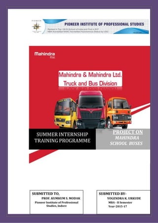 SUMMER INTERNSHIP
TRAINING PROGRAMME
PROJECT ON
MAHINDRA
SCHOOL BUSES
SUBMITTED BY-
YOGENDRA K. URKUDE
MBA - II Semester
Year-2015-17
SUBMITTED TO,
PROF. KUMKUM S. MODAK
Pioneer Institute of Professional
Studies, Indore
 