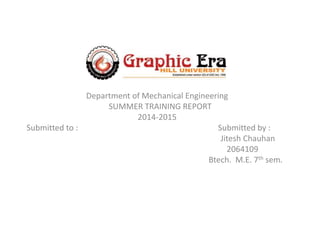 Department of Mechanical Engineering
SUMMER TRAINING REPORT
2014-2015
Submitted to : Submitted by :
Jitesh Chauhan
2064109
Btech. M.E. 7th sem.
 