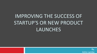 IMPROVING THE SUCCESS OF
STARTUP'S OR NEW PRODUCT
LAUNCHES
By,
Ashis Lamba
 