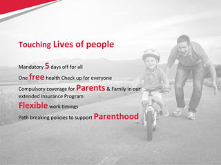 21
Touching Lives of people
Mandatory 5days off for all
One freehealth Check up for everyone
Compulsory coverage for Parents& Family in our
extended Insurance Program
Flexiblework timings
Path breaking policies to support Parenthood
 