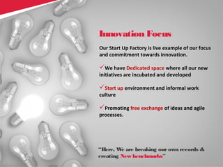 27Copyright © 2013 Comviva Technologies Limited. All rights reserved.
Our Start Up Factory is live example of our focus
and commitment towards innovation.
We have Dedicated space where all our new
initiatives are incubated and developed
Start up environment and informal work
culture
Promoting free exchange of ideas and agile
processes.
Innovation Focus
“Here, We are breaking ourown records &
creating New benchmarks”
 