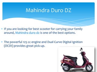 Mahindra Duro DZ


If you are looking for best scooter for carrying your family
around, Mahindra duro dz is one of the best options.

The powerful 125 cc engine and Dual Curve Digital Ignition
(DCDI) provides great pick-up.
 