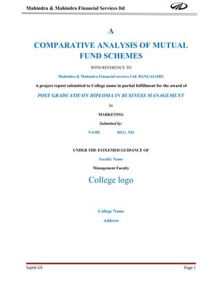 Mahindra & Mahindra Financial Services ltd



                                            A
    COMPARATIVE ANALYSIS OF MUTUAL
            FUND SCHEMES
                                   WITH REFERENCE TO

                 Mahindra & Mahindra Financial services Ltd, BANGALORE

     A project report submitted to College name in partial fulfillment for the award of

      POST GRADUATIUON DIPLOMA IN BUSINESS MANAGEMENT
                                             In

                                       MARKETING

                                       Submitted by:

                                 NAME             REG. NO



                         UNDER THE ESTEEMED GUIDANCE OF

                                       Faculty Name

                                    Management Faculty


                                 College logo


                                       College Name

                                         Address




Sajith GS                                                                            Page 1
 