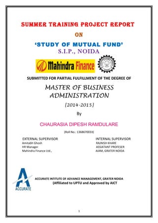 SUMMER TRAINING PROJECT REPORT
ON
‘STUDY OF MUTUAL FUND’
S.I.P., NOIDA
SUBMITTED FOR PARTIAL FULFILLMENT OF THE DEGREE OF
MASTER OF BUSINESS
ADMINISTRATION
[2014-2015]
By
CHAURASIA DIPESH RAMDULARE
(Roll No.: 1368670033)
EXTERNAL SUPERVISOR INTERNAL SUPERVISOR
Amitabh Ghosh RAJNISH KHARE
HR Manager ASSIATANT PROFESER
Mahindra Finance Ltd., AIAM, GRATER NOIDA
ACCURATE INTITUTE OF ADVANCE MANAGEMENT, GRATER NOIDA
(Affiliated to UPTU and Approved by AICT
1
 