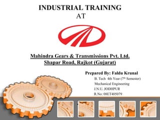 INDUSTRIAL TRAINING
AT
Mahindra Gears & Transmissions Pvt. Ltd.
Shapar Road, Rajkot (Gujarat)
Prepared By: Faldu Krunal
B. Tech 4th Year (7th Semester)
Mechanical Engineering
J.N.U. JODHPUR
R.No: 08ET405079
•
 