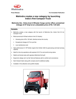 Press Release                                                          For Immediate Publication


        Mahindra creates a new category by launching
                 India’s first Compact Truck

Mahindra Gio - Entry level 4 Wheeler Cargo carrier offers unmatched
     mileage of 27 kmpl at an unbeatable price of Rs 1.65 lakh

Synopsis:

   Mahindra creates a new category with the launch of Mahindra Gio, India‟s first 0.5 ton
    Compact Truck

   Most economical 4 Wheel vehicle in the CV industry:

       Amazing price of Rs 1.65 lakh, identical across the country

       Exceptional mileage of 27 km per litre

       Low maintenance cost

   High performance 9.1 HP Kohler engine from Kohler USA for good pickup and load carrying
    capacity

   Ideal for intra city operations with payload of 0.5 Ton and small turning radius

   Stylish and trendy looks with signature Mahindra front grill

   Ergonomic design and „car like‟ feel and features add to comfort and convenience

   Semi forward Cabin along with crumple zone for additional safety

   Available in five attractive and youthful shades
 