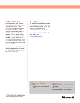 For More Information                                           Microsoft Office System
For more information about Microsoft                           The Microsoft Office System is the business
products and services, call the Microsoft                      world’s chosen environment for information
Sales Information Center at (800)                              work, providing the programs, servers, and
426-9400. In Canada, call the Microsoft                        services that help you succeed by
Canada Information Centre at (877)                             transforming information into impact.
568-2495. Customers who are deaf or
hard-of-hearing can reach Microsoft text                       For more information about the Microsoft
telephone (TTY/TDD) services at (800)                          Office System, go to:
892-5234 in the United States or (905)                         www.microsoft.com/office
568-9641 in Canada. Outside the 50
United States and Canada, please contact
your local Microsoft subsidiary. To access
information using the World Wide Web, go
to: www.microsoft.com

For more information about Mahindra &
Mahindra Limited products and services,
call +91 22 2493 1441 or visit the Web
site at: www.mahindra.com




                                                                Software and Services                        Hardware
                                                                   Products                                  Two front-end servers – with Network Load
                                                                    − Microsoft Office SharePoint Server       Balancing
                                                                      2007                                    One indexing server – facilitating Search
                                                                                                              Two database servers with SAS storage




© 2008 Microsoft Corporation. All rights reserved. This case
study is for informational purposes only. MICROSOFT MAKES NO
WARRANTIES, EXPRESS OR IMPLIED, IN THIS SUMMARY.

Document published January 2008
 