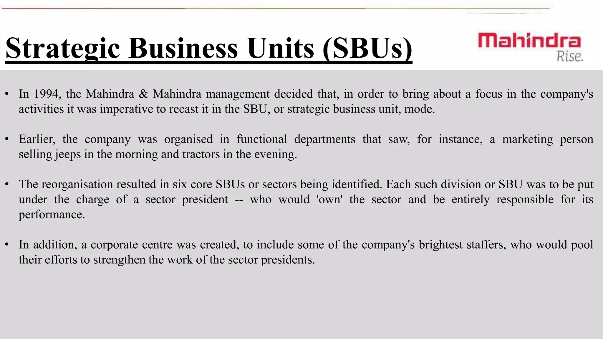 Strategic Business Units (SBUs)
• In 1994, the Mahindra & Mahindra management decided that, in order to bring about a focus in the company's
activities it was imperative to recast it in the SBU, or strategic business unit, mode.
• Earlier, the company was organised in functional departments that saw, for instance, a marketing person
selling jeeps in the morning and tractors in the evening.
• The reorganisation resulted in six core SBUs or sectors being identified. Each such division or SBU was to be put
under the charge of a sector president -- who would 'own' the sector and be entirely responsible for its
performance.
• In addition, a corporate centre was created, to include some of the company's brightest staffers, who would pool
their efforts to strengthen the work of the sector presidents.

 