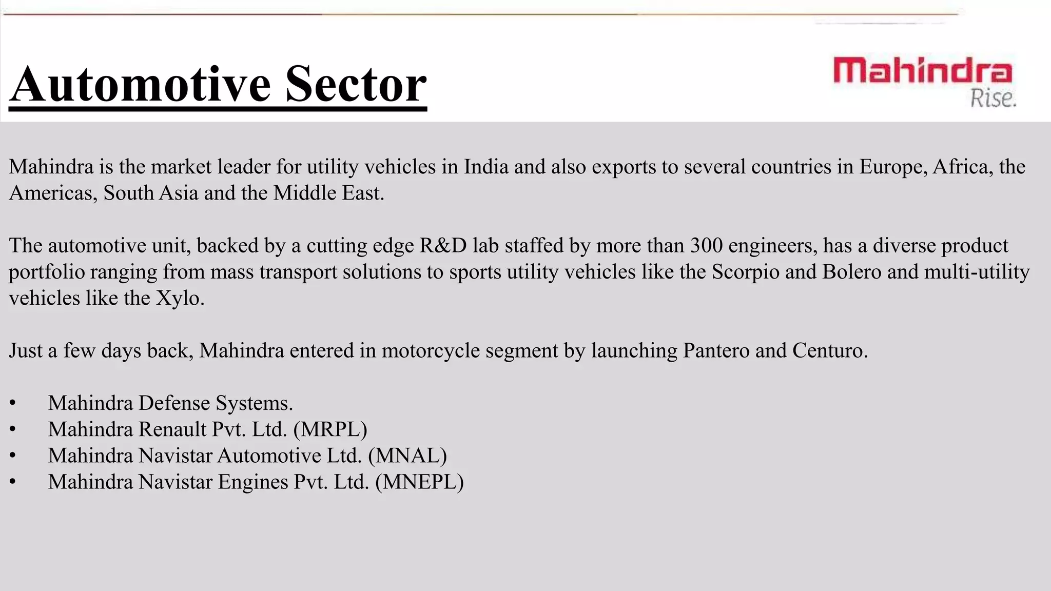 Automotive Sector
Mahindra is the market leader for utility vehicles in India and also exports to several countries in Europe, Africa, the
Americas, South Asia and the Middle East.
The automotive unit, backed by a cutting edge R&D lab staffed by more than 300 engineers, has a diverse product
portfolio ranging from mass transport solutions to sports utility vehicles like the Scorpio and Bolero and multi-utility
vehicles like the Xylo.
Just a few days back, Mahindra entered in motorcycle segment by launching Pantero and Centuro.
•
•
•
•

Mahindra Defense Systems.
Mahindra Renault Pvt. Ltd. (MRPL)
Mahindra Navistar Automotive Ltd. (MNAL)
Mahindra Navistar Engines Pvt. Ltd. (MNEPL)

 