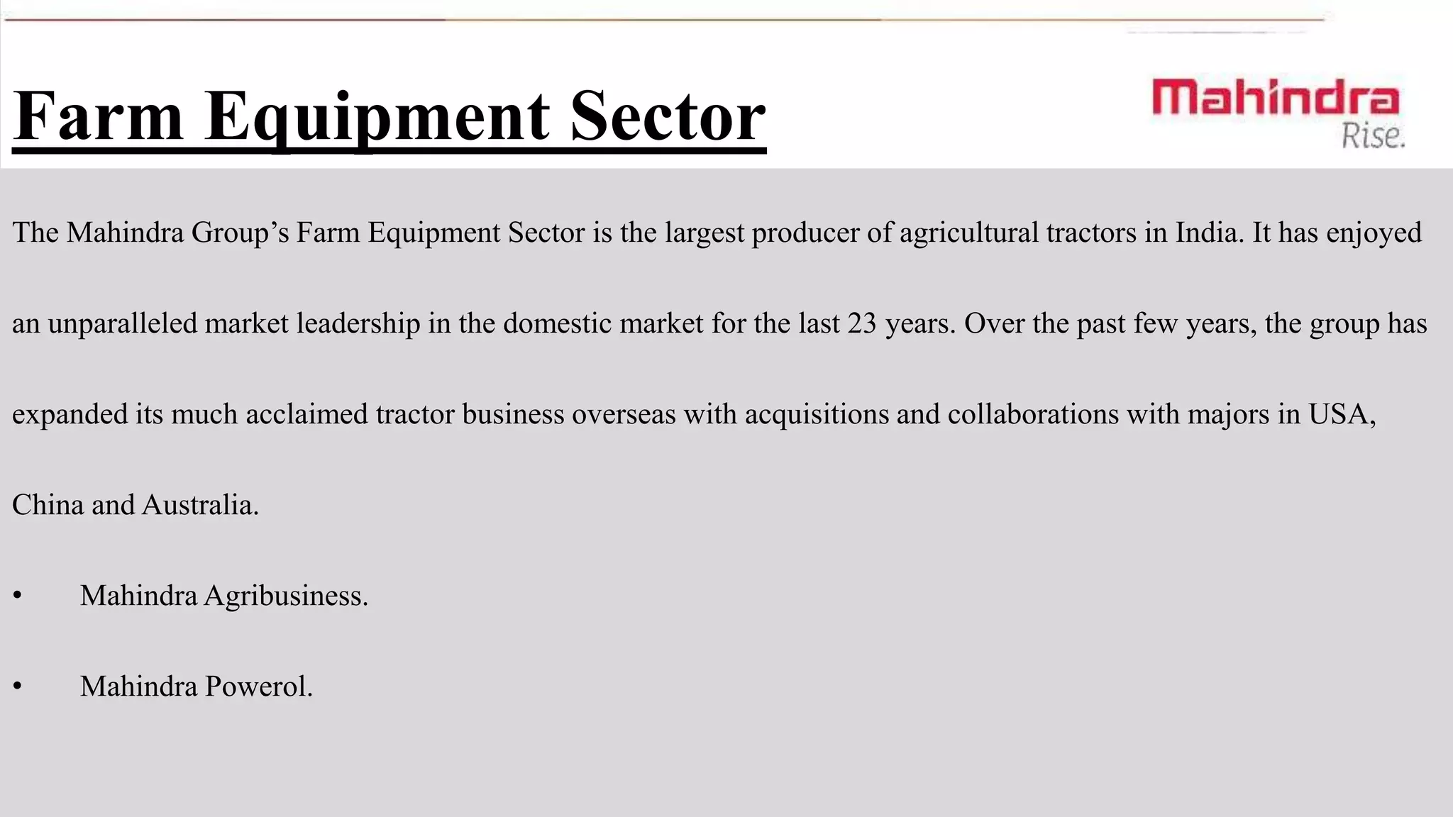 Farm Equipment Sector
The Mahindra Group’s Farm Equipment Sector is the largest producer of agricultural tractors in India. It has enjoyed
an unparalleled market leadership in the domestic market for the last 23 years. Over the past few years, the group has
expanded its much acclaimed tractor business overseas with acquisitions and collaborations with majors in USA,
China and Australia.
•

Mahindra Agribusiness.

•

Mahindra Powerol.

 