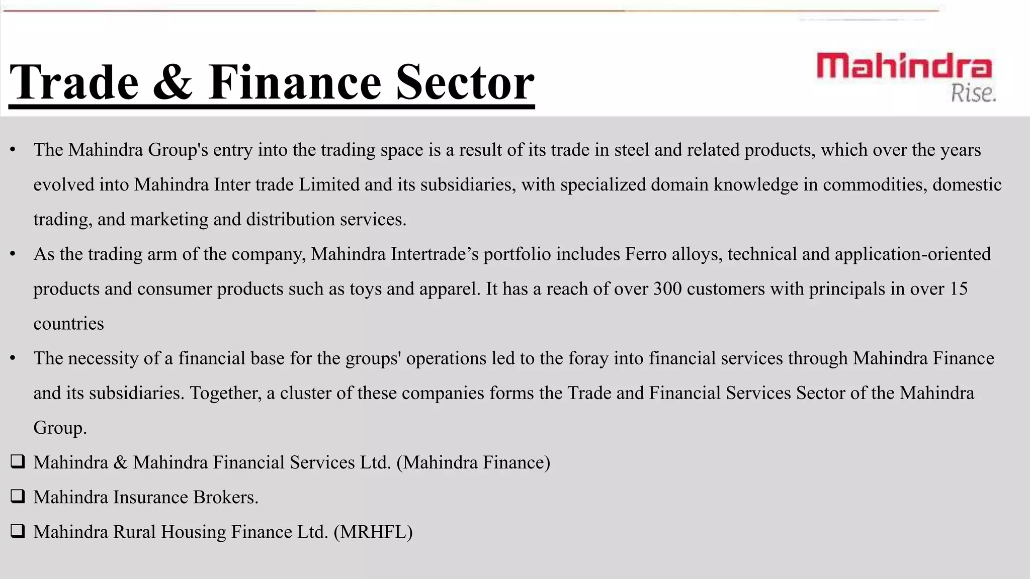 Trade & Finance Sector
• The Mahindra Group's entry into the trading space is a result of its trade in steel and related products, which over the years
evolved into Mahindra Inter trade Limited and its subsidiaries, with specialized domain knowledge in commodities, domestic
trading, and marketing and distribution services.
• As the trading arm of the company, Mahindra Intertrade’s portfolio includes Ferro alloys, technical and application-oriented
products and consumer products such as toys and apparel. It has a reach of over 300 customers with principals in over 15

countries
• The necessity of a financial base for the groups' operations led to the foray into financial services through Mahindra Finance
and its subsidiaries. Together, a cluster of these companies forms the Trade and Financial Services Sector of the Mahindra
Group.

 Mahindra & Mahindra Financial Services Ltd. (Mahindra Finance)
 Mahindra Insurance Brokers.
 Mahindra Rural Housing Finance Ltd. (MRHFL)

 