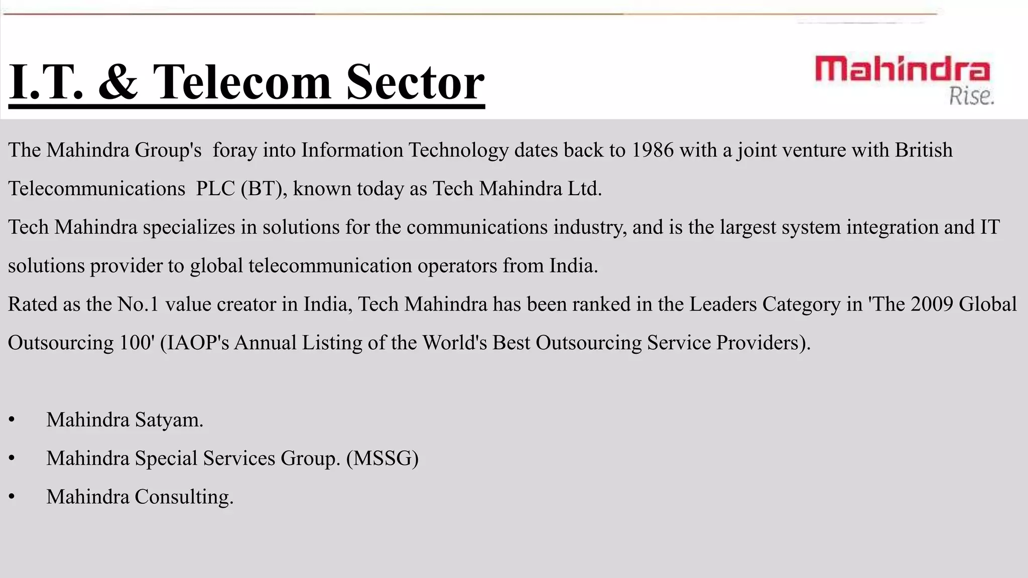 I.T. & Telecom Sector
The Mahindra Group's foray into Information Technology dates back to 1986 with a joint venture with British
Telecommunications PLC (BT), known today as Tech Mahindra Ltd.
Tech Mahindra specializes in solutions for the communications industry, and is the largest system integration and IT
solutions provider to global telecommunication operators from India.
Rated as the No.1 value creator in India, Tech Mahindra has been ranked in the Leaders Category in 'The 2009 Global
Outsourcing 100' (IAOP's Annual Listing of the World's Best Outsourcing Service Providers).

•

Mahindra Satyam.

•

Mahindra Special Services Group. (MSSG)

•

Mahindra Consulting.

 