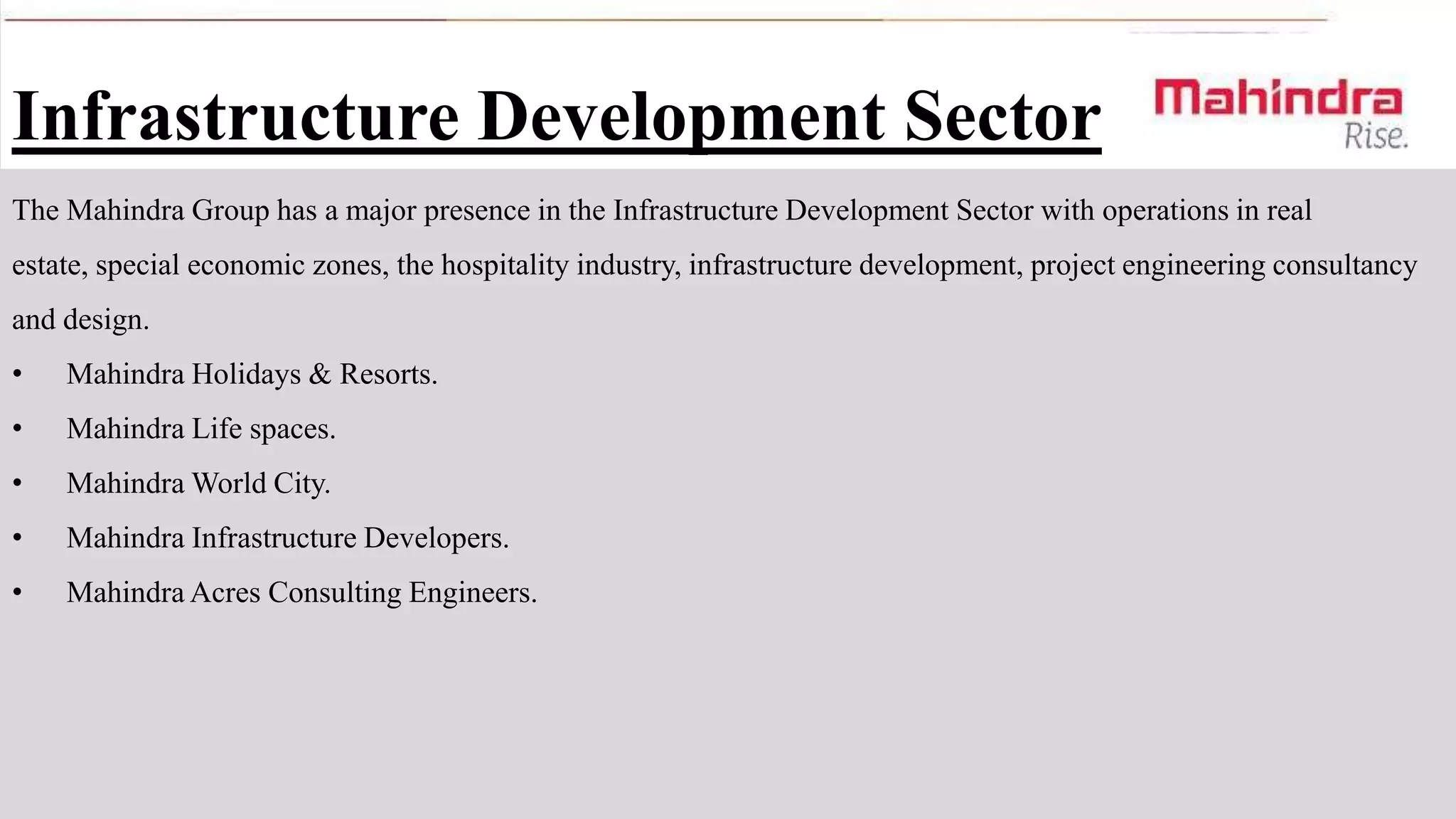 Infrastructure Development Sector
The Mahindra Group has a major presence in the Infrastructure Development Sector with operations in real
estate, special economic zones, the hospitality industry, infrastructure development, project engineering consultancy
and design.
•

Mahindra Holidays & Resorts.

•

Mahindra Life spaces.

•

Mahindra World City.

•

Mahindra Infrastructure Developers.

•

Mahindra Acres Consulting Engineers.

 