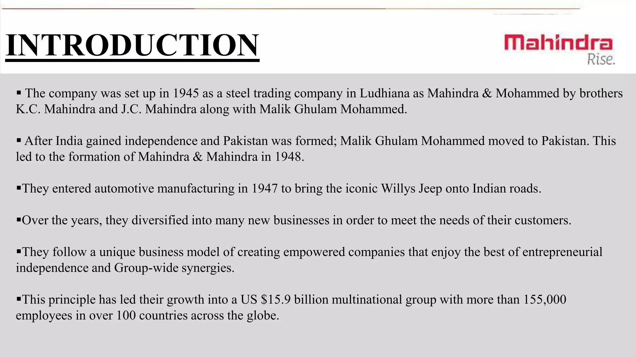 INTRODUCTION
 The company was set up in 1945 as a steel trading company in Ludhiana as Mahindra & Mohammed by brothers
K.C. Mahindra and J.C. Mahindra along with Malik Ghulam Mohammed.

 After India gained independence and Pakistan was formed; Malik Ghulam Mohammed moved to Pakistan. This
led to the formation of Mahindra & Mahindra in 1948.
They entered automotive manufacturing in 1947 to bring the iconic Willys Jeep onto Indian roads.

Over the years, they diversified into many new businesses in order to meet the needs of their customers.
They follow a unique business model of creating empowered companies that enjoy the best of entrepreneurial
independence and Group-wide synergies.
This principle has led their growth into a US $15.9 billion multinational group with more than 155,000
employees in over 100 countries across the globe.

 