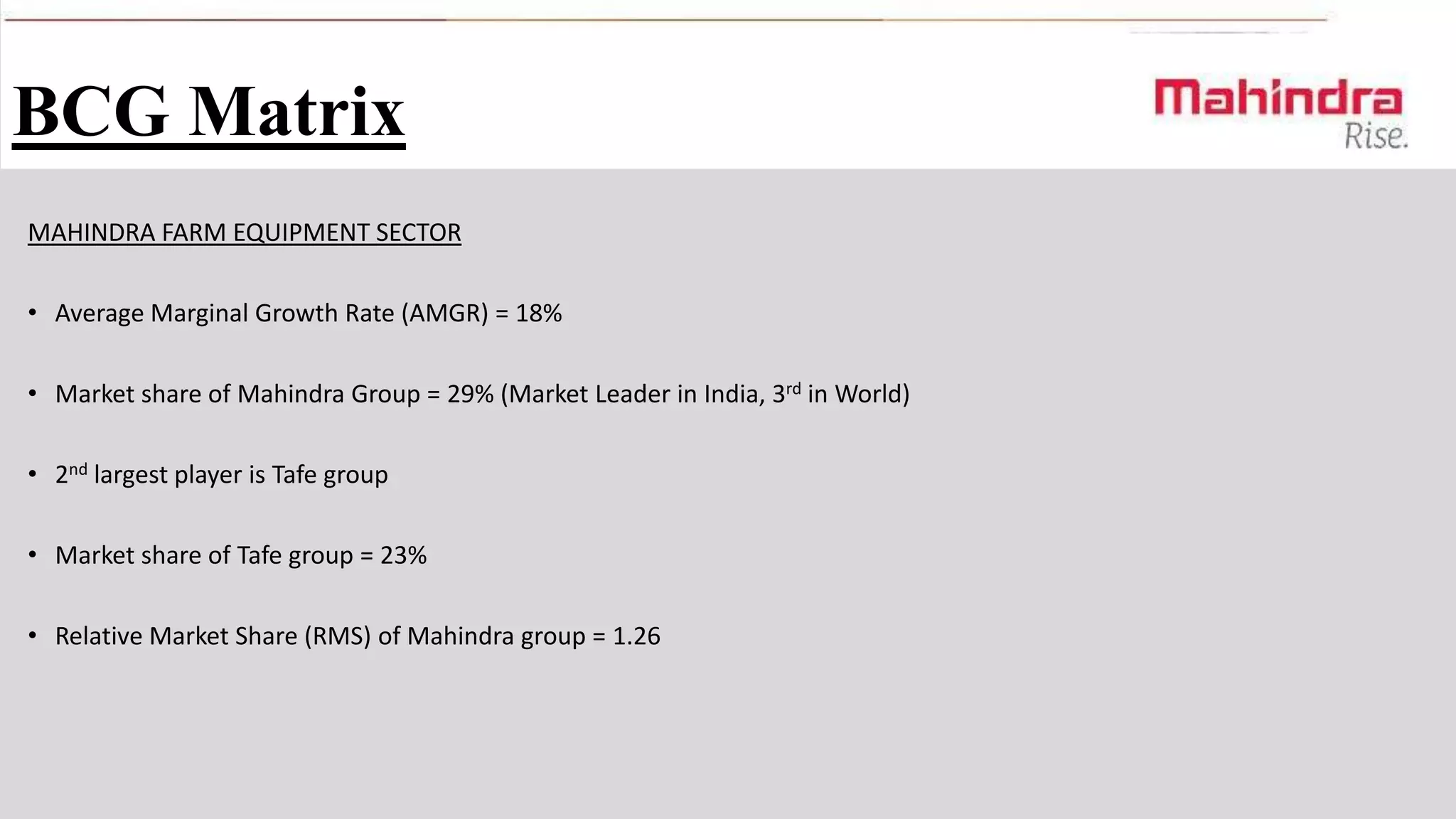 BCG Matrix
MAHINDRA FARM EQUIPMENT SECTOR
• Average Marginal Growth Rate (AMGR) = 18%

• Market share of Mahindra Group = 29% (Market Leader in India, 3rd in World)
• 2nd largest player is Tafe group
• Market share of Tafe group = 23%
• Relative Market Share (RMS) of Mahindra group = 1.26

 