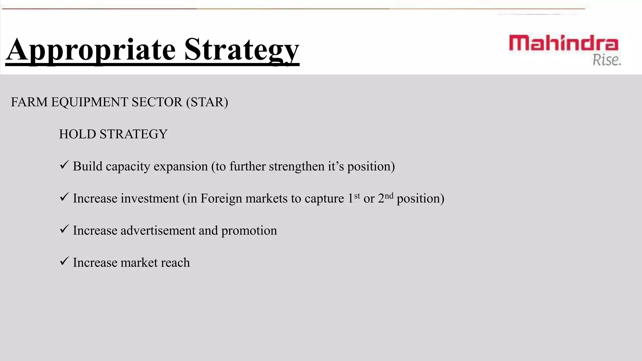 Appropriate Strategy
FARM EQUIPMENT SECTOR (STAR)
HOLD STRATEGY
 Build capacity expansion (to further strengthen it’s position)
 Increase investment (in Foreign markets to capture 1st or 2nd position)
 Increase advertisement and promotion

 Increase market reach

 