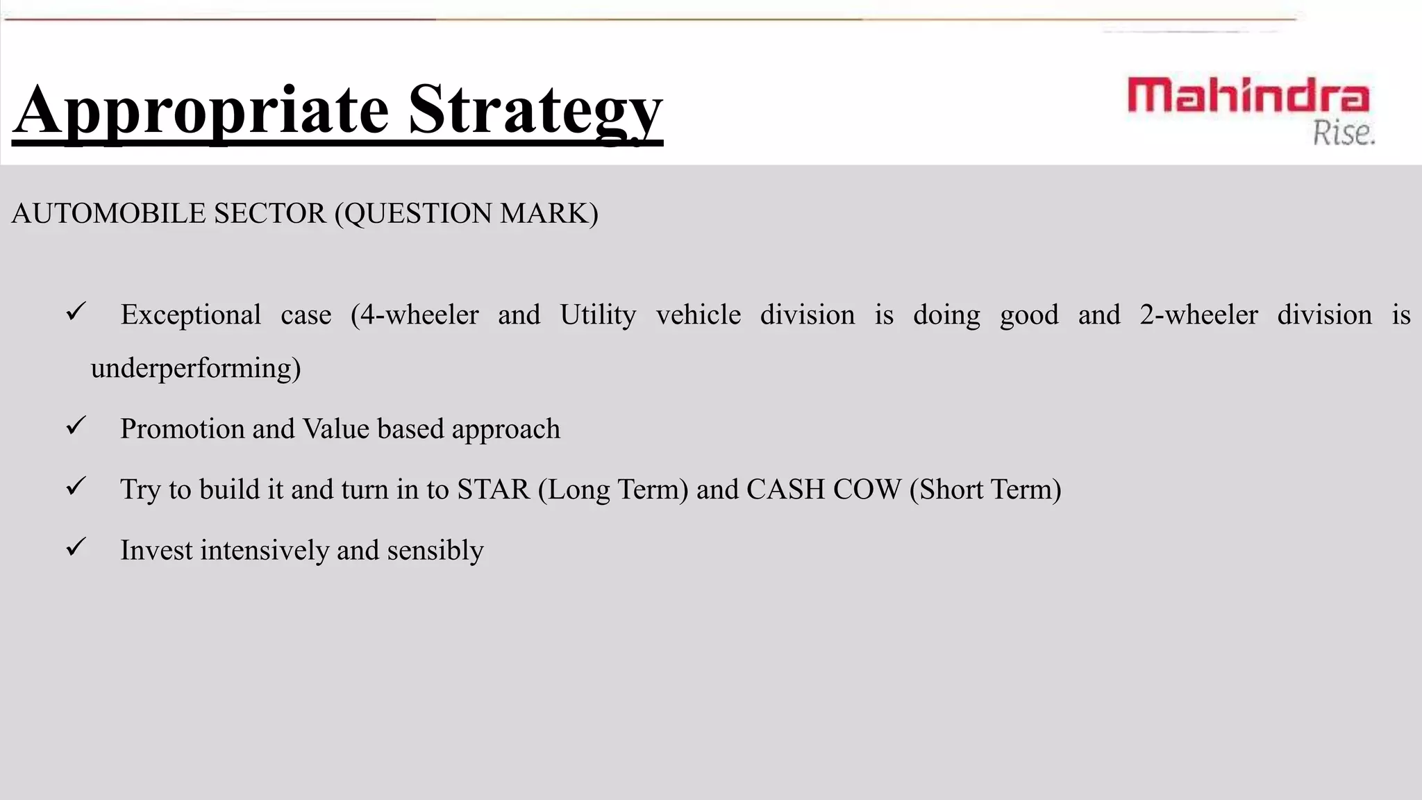 Appropriate Strategy
AUTOMOBILE SECTOR (QUESTION MARK)


Exceptional case (4-wheeler and Utility vehicle division is doing good and 2-wheeler division is
underperforming)



Promotion and Value based approach



Try to build it and turn in to STAR (Long Term) and CASH COW (Short Term)



Invest intensively and sensibly

 