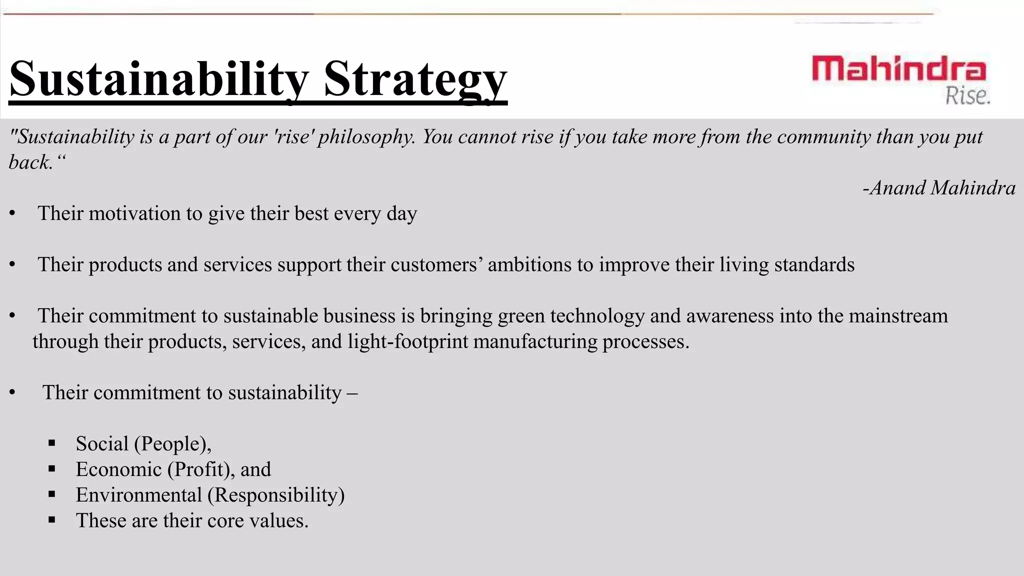 Sustainability Strategy
"Sustainability is a part of our 'rise' philosophy. You cannot rise if you take more from the community than you put
back.“
-Anand Mahindra
• Their motivation to give their best every day
•

Their products and services support their customers’ ambitions to improve their living standards

•

Their commitment to sustainable business is bringing green technology and awareness into the mainstream
through their products, services, and light-footprint manufacturing processes.

•

Their commitment to sustainability –






Social (People),
Economic (Profit), and
Environmental (Responsibility)
These are their core values.

 