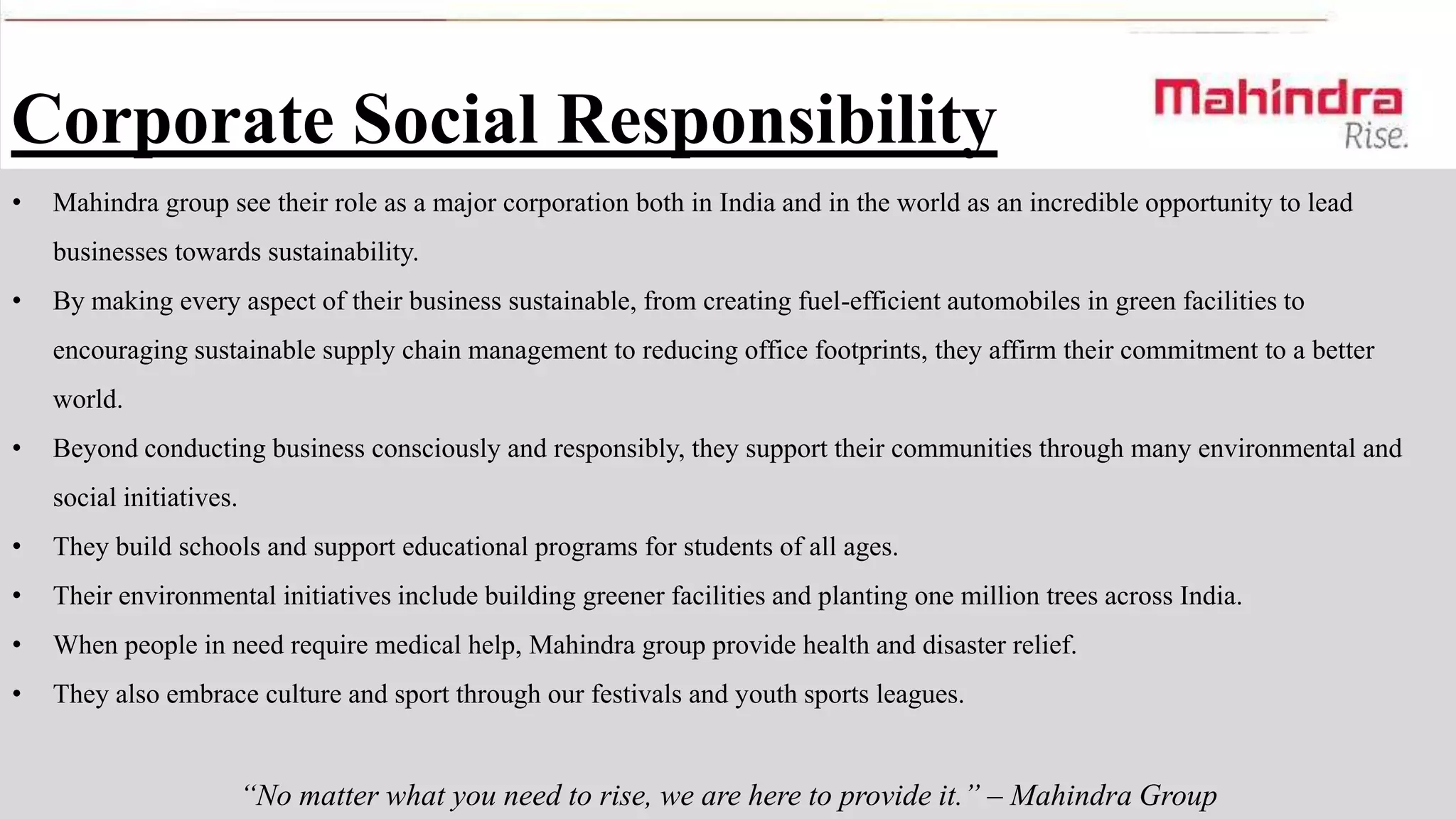 Corporate Social Responsibility
•

Mahindra group see their role as a major corporation both in India and in the world as an incredible opportunity to lead
businesses towards sustainability.

•

By making every aspect of their business sustainable, from creating fuel-efficient automobiles in green facilities to
encouraging sustainable supply chain management to reducing office footprints, they affirm their commitment to a better
world.

•

Beyond conducting business consciously and responsibly, they support their communities through many environmental and
social initiatives.

•

They build schools and support educational programs for students of all ages.

•

Their environmental initiatives include building greener facilities and planting one million trees across India.

•

When people in need require medical help, Mahindra group provide health and disaster relief.

•

They also embrace culture and sport through our festivals and youth sports leagues.

“No matter what you need to rise, we are here to provide it.” – Mahindra Group

 