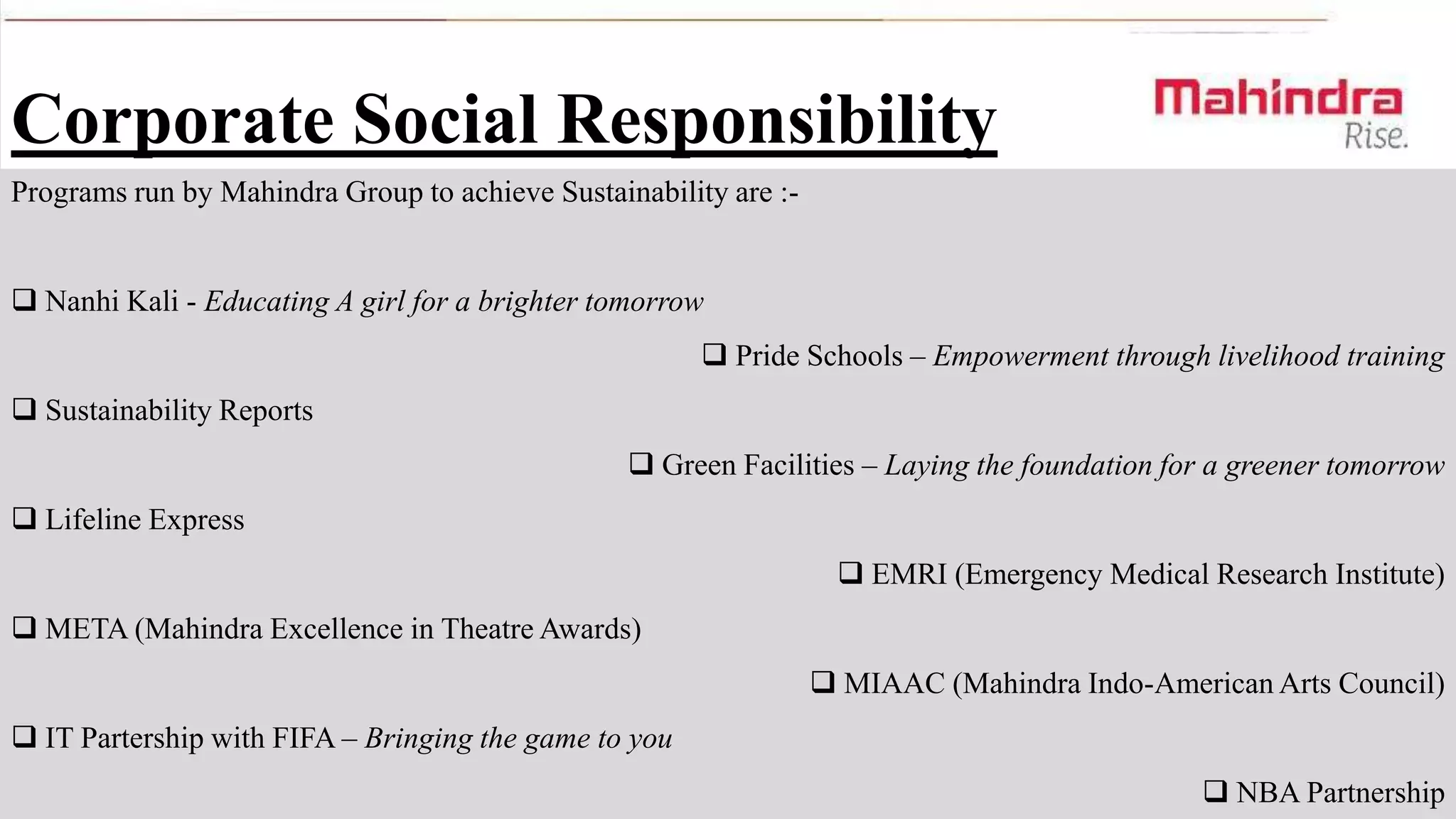 Corporate Social Responsibility
Programs run by Mahindra Group to achieve Sustainability are : Nanhi Kali - Educating A girl for a brighter tomorrow
 Pride Schools – Empowerment through livelihood training
 Sustainability Reports

 Green Facilities – Laying the foundation for a greener tomorrow
 Lifeline Express
 EMRI (Emergency Medical Research Institute)
 META (Mahindra Excellence in Theatre Awards)
 MIAAC (Mahindra Indo-American Arts Council)
 IT Partership with FIFA – Bringing the game to you
 NBA Partnership

 