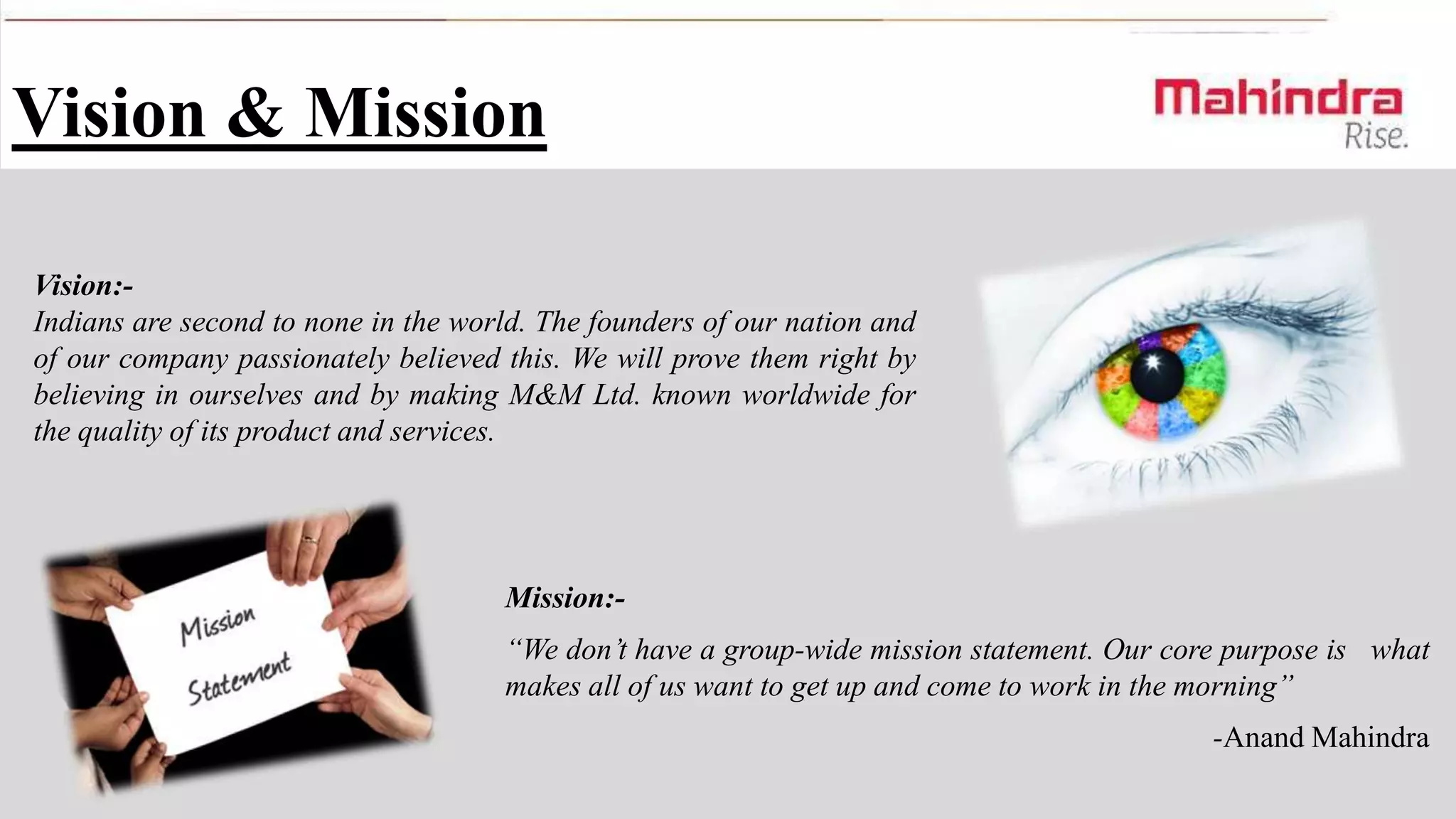 Vision & Mission
Vision:Indians are second to none in the world. The founders of our nation and
of our company passionately believed this. We will prove them right by
believing in ourselves and by making M&M Ltd. known worldwide for
the quality of its product and services.

Mission:“We don’t have a group-wide mission statement. Our core purpose is what
makes all of us want to get up and come to work in the morning”
-Anand Mahindra

 