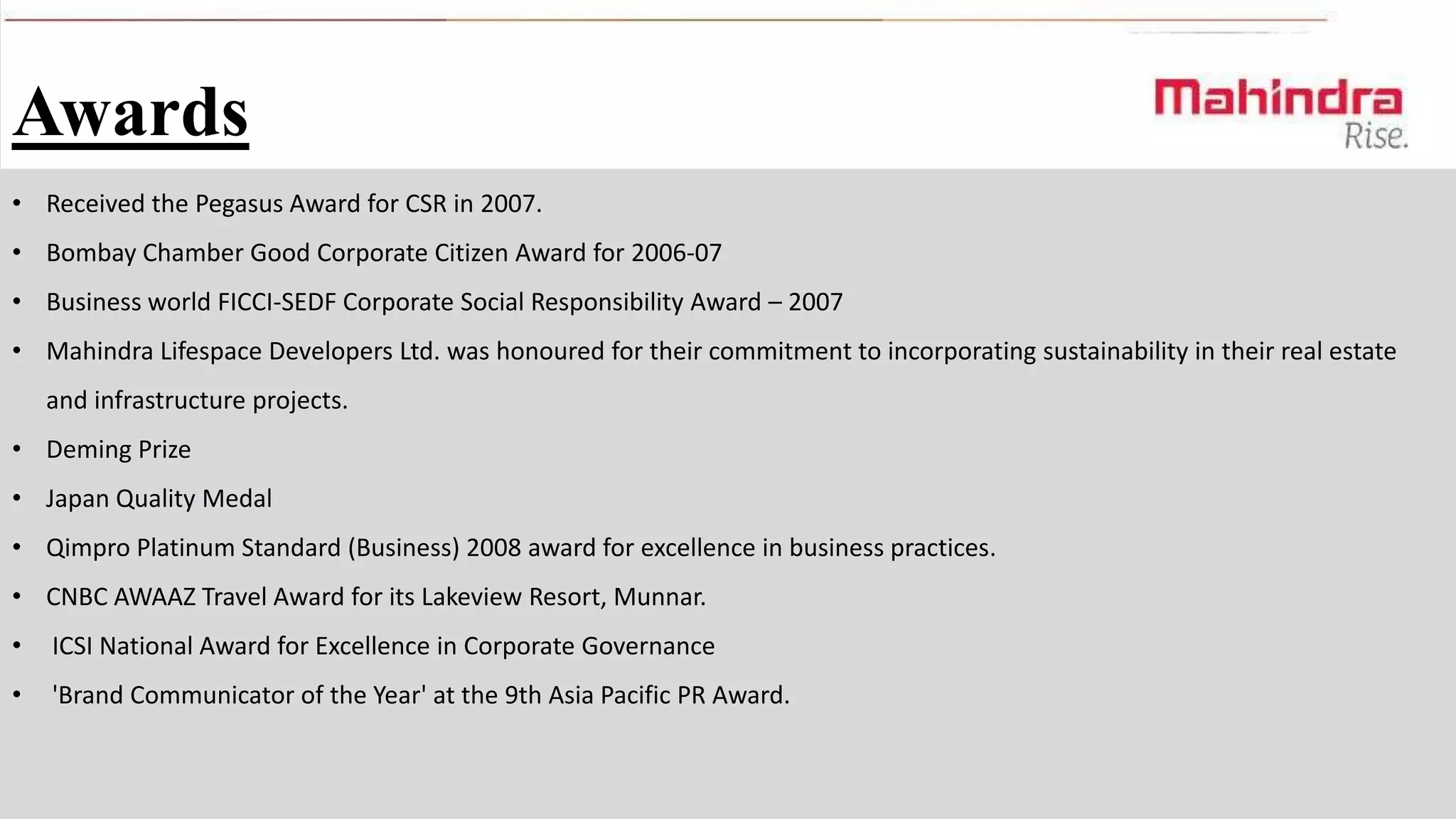 Awards
• Received the Pegasus Award for CSR in 2007.
• Bombay Chamber Good Corporate Citizen Award for 2006-07
• Business world FICCI-SEDF Corporate Social Responsibility Award – 2007
• Mahindra Lifespace Developers Ltd. was honoured for their commitment to incorporating sustainability in their real estate
and infrastructure projects.
• Deming Prize
• Japan Quality Medal
• Qimpro Platinum Standard (Business) 2008 award for excellence in business practices.
• CNBC AWAAZ Travel Award for its Lakeview Resort, Munnar.

•

ICSI National Award for Excellence in Corporate Governance

•

'Brand Communicator of the Year' at the 9th Asia Pacific PR Award.

 