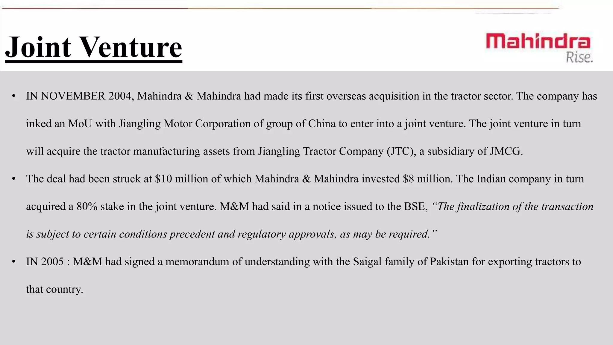Joint Venture
• IN NOVEMBER 2004, Mahindra & Mahindra had made its first overseas acquisition in the tractor sector. The company has
inked an MoU with Jiangling Motor Corporation of group of China to enter into a joint venture. The joint venture in turn
will acquire the tractor manufacturing assets from Jiangling Tractor Company (JTC), a subsidiary of JMCG.
• The deal had been struck at $10 million of which Mahindra & Mahindra invested $8 million. The Indian company in turn

acquired a 80% stake in the joint venture. M&M had said in a notice issued to the BSE, “The finalization of the transaction
is subject to certain conditions precedent and regulatory approvals, as may be required.”
• IN 2005 : M&M had signed a memorandum of understanding with the Saigal family of Pakistan for exporting tractors to

that country.

 