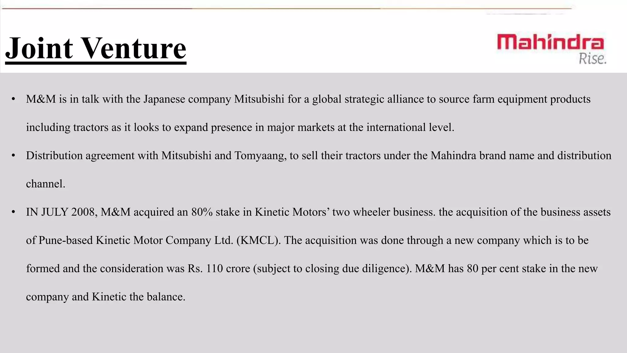 Joint Venture
• M&M is in talk with the Japanese company Mitsubishi for a global strategic alliance to source farm equipment products
including tractors as it looks to expand presence in major markets at the international level.
• Distribution agreement with Mitsubishi and Tomyaang, to sell their tractors under the Mahindra brand name and distribution
channel.
• IN JULY 2008, M&M acquired an 80% stake in Kinetic Motors’ two wheeler business. the acquisition of the business assets
of Pune-based Kinetic Motor Company Ltd. (KMCL). The acquisition was done through a new company which is to be
formed and the consideration was Rs. 110 crore (subject to closing due diligence). M&M has 80 per cent stake in the new
company and Kinetic the balance.

 