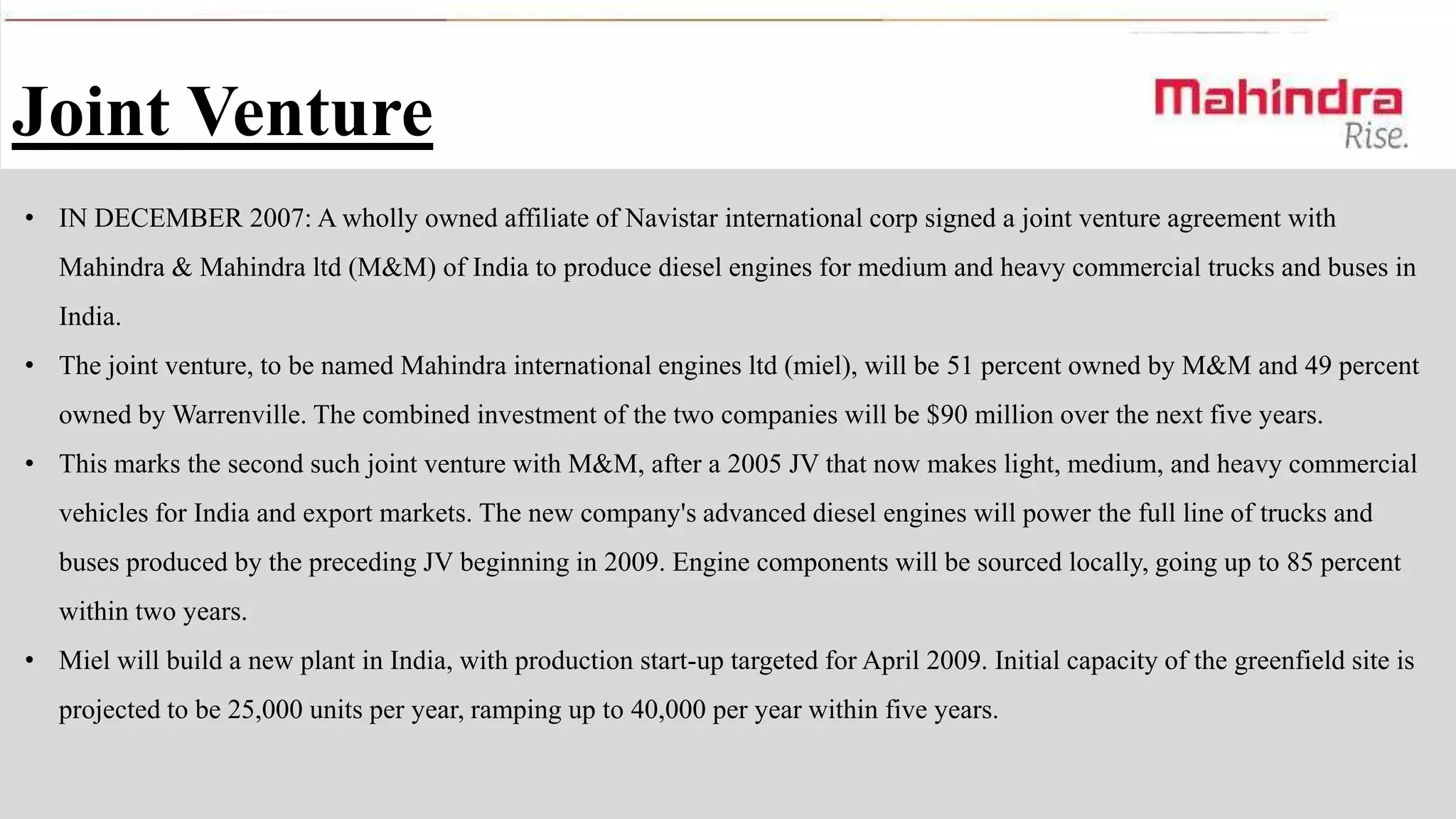 Joint Venture
• IN DECEMBER 2007: A wholly owned affiliate of Navistar international corp signed a joint venture agreement with
Mahindra & Mahindra ltd (M&M) of India to produce diesel engines for medium and heavy commercial trucks and buses in
India.
• The joint venture, to be named Mahindra international engines ltd (miel), will be 51 percent owned by M&M and 49 percent
owned by Warrenville. The combined investment of the two companies will be $90 million over the next five years.
• This marks the second such joint venture with M&M, after a 2005 JV that now makes light, medium, and heavy commercial
vehicles for India and export markets. The new company's advanced diesel engines will power the full line of trucks and
buses produced by the preceding JV beginning in 2009. Engine components will be sourced locally, going up to 85 percent
within two years.
• Miel will build a new plant in India, with production start-up targeted for April 2009. Initial capacity of the greenfield site is
projected to be 25,000 units per year, ramping up to 40,000 per year within five years.

 