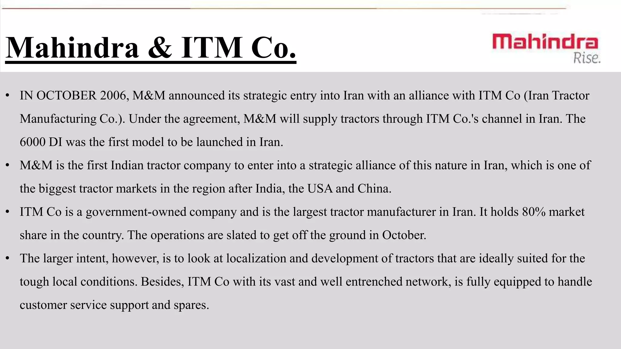 Mahindra & ITM Co.
• IN OCTOBER 2006, M&M announced its strategic entry into Iran with an alliance with ITM Co (Iran Tractor

Manufacturing Co.). Under the agreement, M&M will supply tractors through ITM Co.'s channel in Iran. The
6000 DI was the first model to be launched in Iran.
• M&M is the first Indian tractor company to enter into a strategic alliance of this nature in Iran, which is one of
the biggest tractor markets in the region after India, the USA and China.
• ITM Co is a government-owned company and is the largest tractor manufacturer in Iran. It holds 80% market
share in the country. The operations are slated to get off the ground in October.
• The larger intent, however, is to look at localization and development of tractors that are ideally suited for the

tough local conditions. Besides, ITM Co with its vast and well entrenched network, is fully equipped to handle
customer service support and spares.

 
