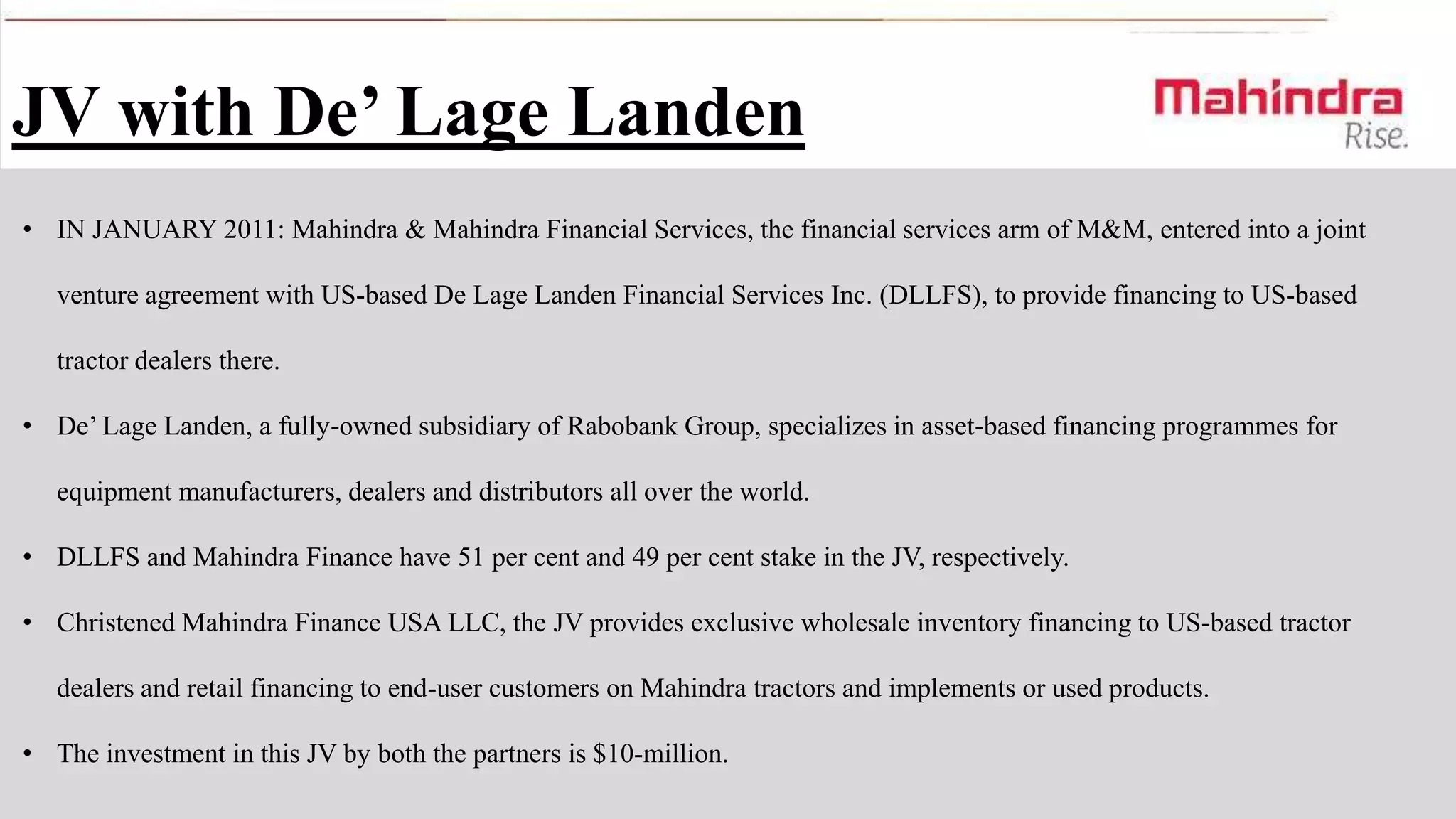 JV with De’ Lage Landen
• IN JANUARY 2011: Mahindra & Mahindra Financial Services, the financial services arm of M&M, entered into a joint
venture agreement with US-based De Lage Landen Financial Services Inc. (DLLFS), to provide financing to US-based
tractor dealers there.
• De’ Lage Landen, a fully-owned subsidiary of Rabobank Group, specializes in asset-based financing programmes for
equipment manufacturers, dealers and distributors all over the world.
• DLLFS and Mahindra Finance have 51 per cent and 49 per cent stake in the JV, respectively.
• Christened Mahindra Finance USA LLC, the JV provides exclusive wholesale inventory financing to US-based tractor
dealers and retail financing to end-user customers on Mahindra tractors and implements or used products.

• The investment in this JV by both the partners is $10-million.

 