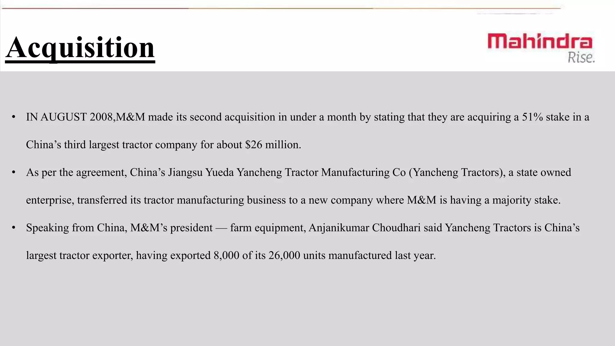 Acquisition
• IN AUGUST 2008,M&M made its second acquisition in under a month by stating that they are acquiring a 51% stake in a
China’s third largest tractor company for about $26 million.
• As per the agreement, China’s Jiangsu Yueda Yancheng Tractor Manufacturing Co (Yancheng Tractors), a state owned
enterprise, transferred its tractor manufacturing business to a new company where M&M is having a majority stake.
• Speaking from China, M&M’s president — farm equipment, Anjanikumar Choudhari said Yancheng Tractors is China’s
largest tractor exporter, having exported 8,000 of its 26,000 units manufactured last year.

 