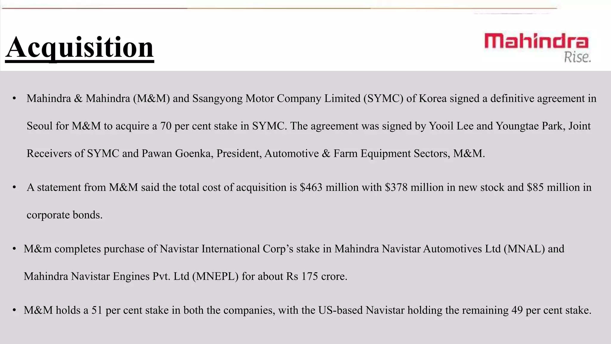 Acquisition
• Mahindra & Mahindra (M&M) and Ssangyong Motor Company Limited (SYMC) of Korea signed a definitive agreement in
Seoul for M&M to acquire a 70 per cent stake in SYMC. The agreement was signed by Yooil Lee and Youngtae Park, Joint

Receivers of SYMC and Pawan Goenka, President, Automotive & Farm Equipment Sectors, M&M.
• A statement from M&M said the total cost of acquisition is $463 million with $378 million in new stock and $85 million in
corporate bonds.
• M&m completes purchase of Navistar International Corp’s stake in Mahindra Navistar Automotives Ltd (MNAL) and
Mahindra Navistar Engines Pvt. Ltd (MNEPL) for about Rs 175 crore.
• M&M holds a 51 per cent stake in both the companies, with the US-based Navistar holding the remaining 49 per cent stake.

 