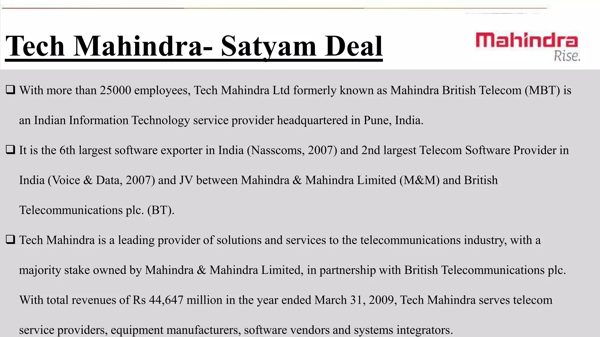 Tech Mahindra- Satyam Deal
 With more than 25000 employees, Tech Mahindra Ltd formerly known as Mahindra British Telecom (MBT) is

an Indian Information Technology service provider headquartered in Pune, India.
 It is the 6th largest software exporter in India (Nasscoms, 2007) and 2nd largest Telecom Software Provider in
India (Voice & Data, 2007) and JV between Mahindra & Mahindra Limited (M&M) and British
Telecommunications plc. (BT).
 Tech Mahindra is a leading provider of solutions and services to the telecommunications industry, with a

majority stake owned by Mahindra & Mahindra Limited, in partnership with British Telecommunications plc.
With total revenues of Rs 44,647 million in the year ended March 31, 2009, Tech Mahindra serves telecom
service providers, equipment manufacturers, software vendors and systems integrators.

 