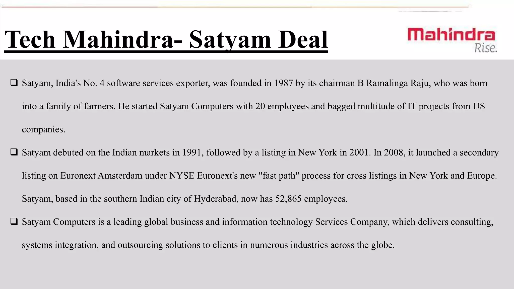 Tech Mahindra- Satyam Deal
 Satyam, India's No. 4 software services exporter, was founded in 1987 by its chairman B Ramalinga Raju, who was born
into a family of farmers. He started Satyam Computers with 20 employees and bagged multitude of IT projects from US
companies.

 Satyam debuted on the Indian markets in 1991, followed by a listing in New York in 2001. In 2008, it launched a secondary
listing on Euronext Amsterdam under NYSE Euronext's new "fast path" process for cross listings in New York and Europe.
Satyam, based in the southern Indian city of Hyderabad, now has 52,865 employees.

 Satyam Computers is a leading global business and information technology Services Company, which delivers consulting,
systems integration, and outsourcing solutions to clients in numerous industries across the globe.

 