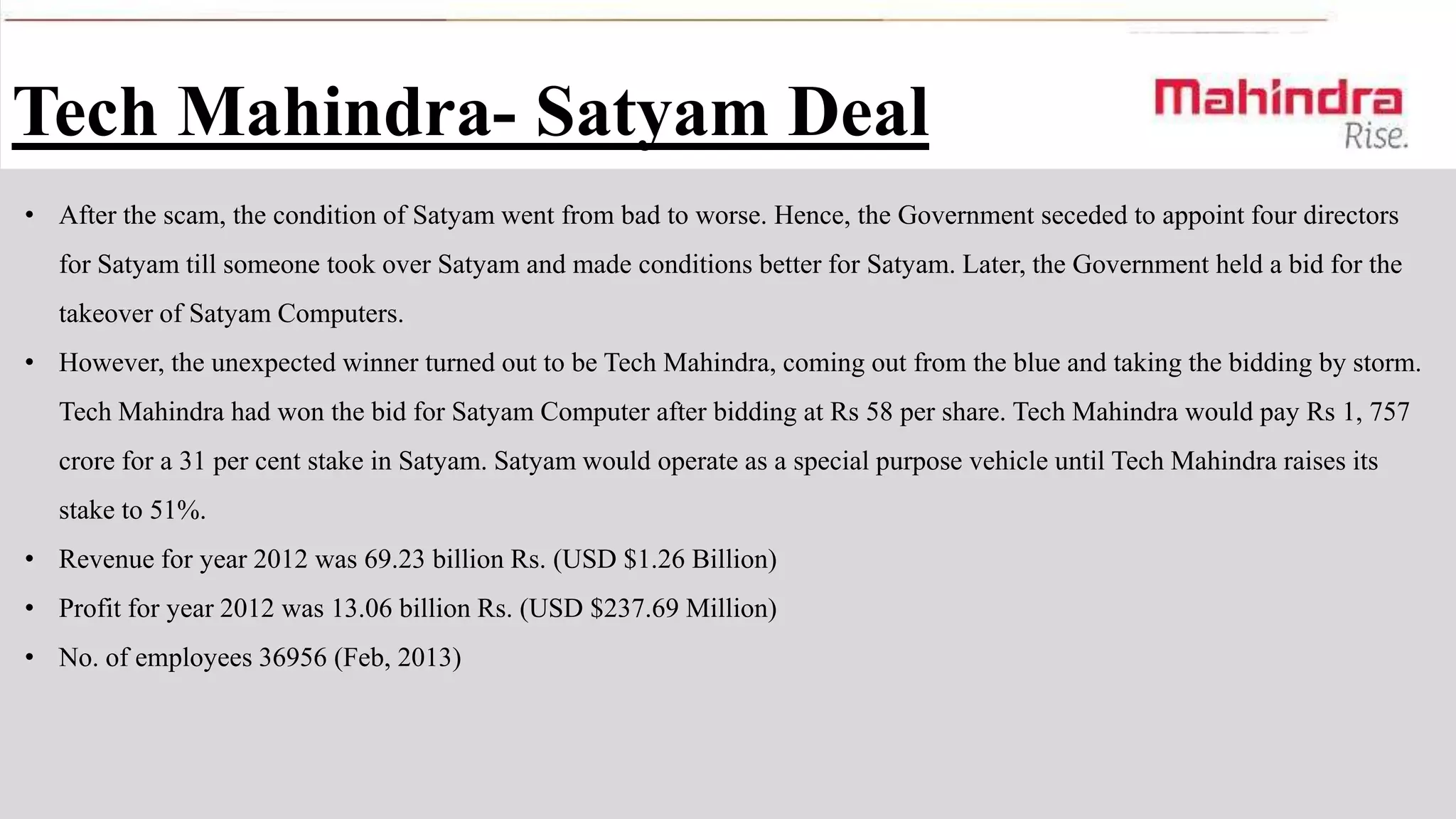 Tech Mahindra- Satyam Deal
• After the scam, the condition of Satyam went from bad to worse. Hence, the Government seceded to appoint four directors

for Satyam till someone took over Satyam and made conditions better for Satyam. Later, the Government held a bid for the
takeover of Satyam Computers.
• However, the unexpected winner turned out to be Tech Mahindra, coming out from the blue and taking the bidding by storm.
Tech Mahindra had won the bid for Satyam Computer after bidding at Rs 58 per share. Tech Mahindra would pay Rs 1, 757

crore for a 31 per cent stake in Satyam. Satyam would operate as a special purpose vehicle until Tech Mahindra raises its
stake to 51%.
• Revenue for year 2012 was 69.23 billion Rs. (USD $1.26 Billion)
• Profit for year 2012 was 13.06 billion Rs. (USD $237.69 Million)
• No. of employees 36956 (Feb, 2013)

 