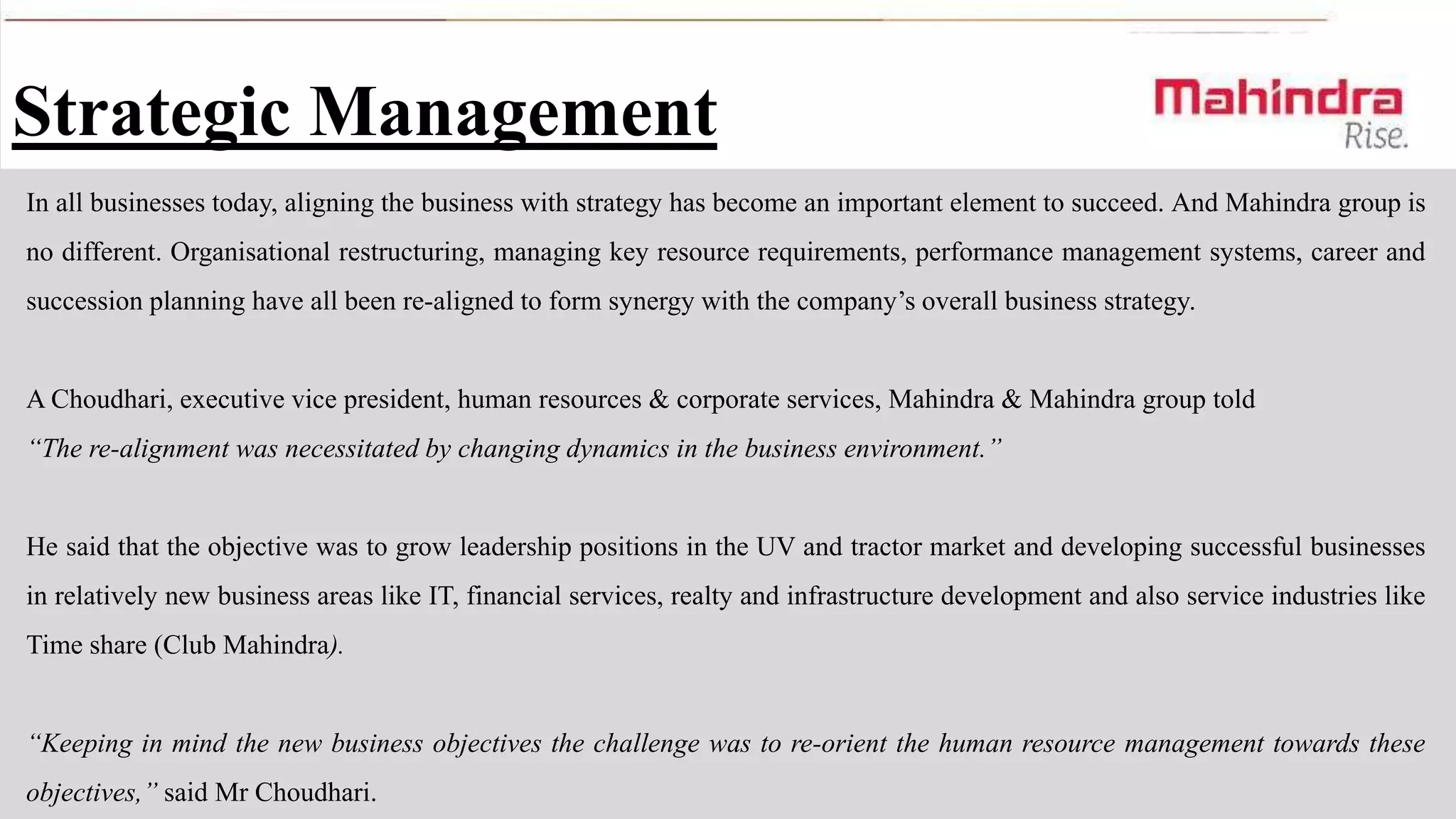 Strategic Management
In all businesses today, aligning the business with strategy has become an important element to succeed. And Mahindra group is
no different. Organisational restructuring, managing key resource requirements, performance management systems, career and
succession planning have all been re-aligned to form synergy with the company’s overall business strategy.

A Choudhari, executive vice president, human resources & corporate services, Mahindra & Mahindra group told
“The re-alignment was necessitated by changing dynamics in the business environment.”

He said that the objective was to grow leadership positions in the UV and tractor market and developing successful businesses
in relatively new business areas like IT, financial services, realty and infrastructure development and also service industries like

Time share (Club Mahindra).
“Keeping in mind the new business objectives the challenge was to re-orient the human resource management towards these
objectives,” said Mr Choudhari.

 