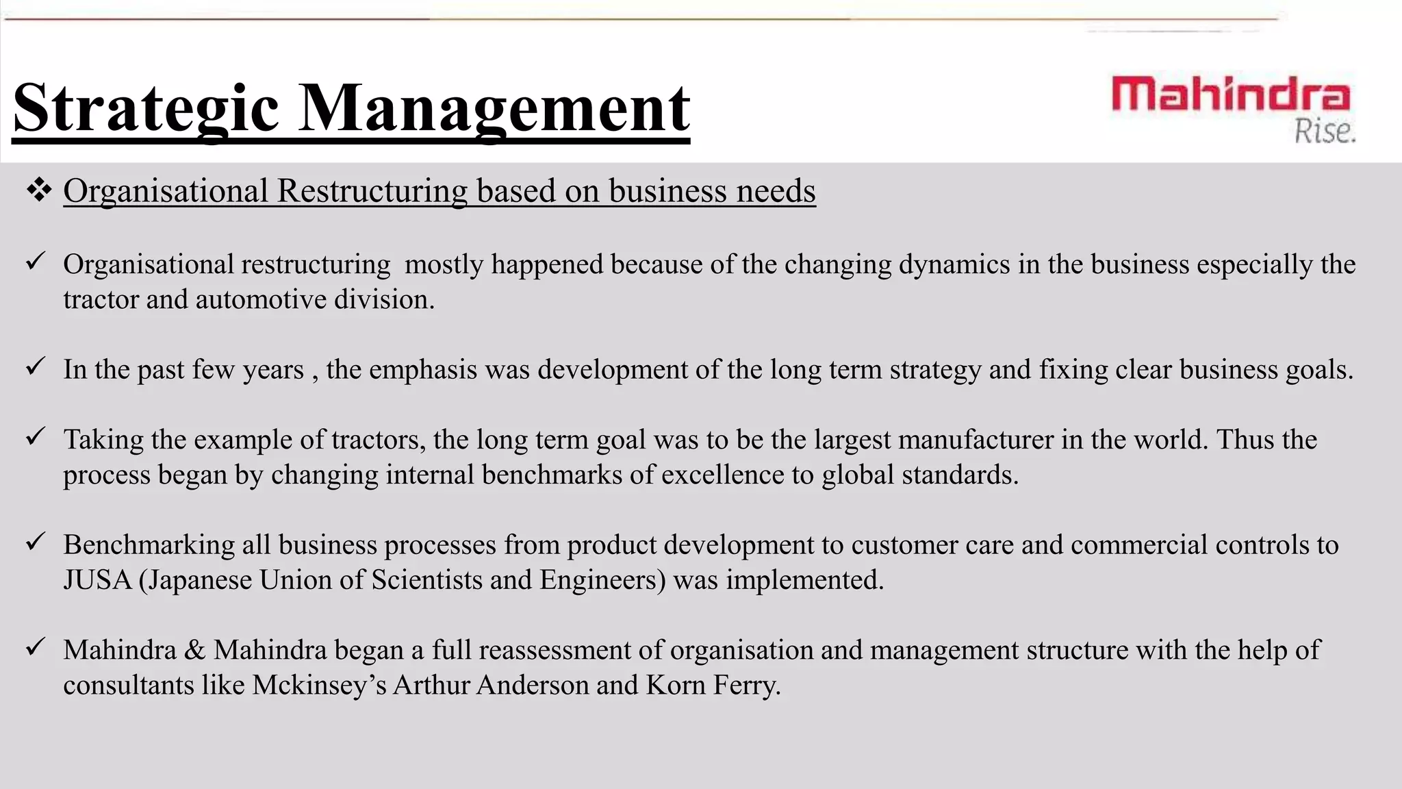 Strategic Management
 Organisational Restructuring based on business needs
 Organisational restructuring mostly happened because of the changing dynamics in the business especially the
tractor and automotive division.
 In the past few years , the emphasis was development of the long term strategy and fixing clear business goals.

 Taking the example of tractors, the long term goal was to be the largest manufacturer in the world. Thus the
process began by changing internal benchmarks of excellence to global standards.
 Benchmarking all business processes from product development to customer care and commercial controls to
JUSA (Japanese Union of Scientists and Engineers) was implemented.
 Mahindra & Mahindra began a full reassessment of organisation and management structure with the help of
consultants like Mckinsey’s Arthur Anderson and Korn Ferry.

 