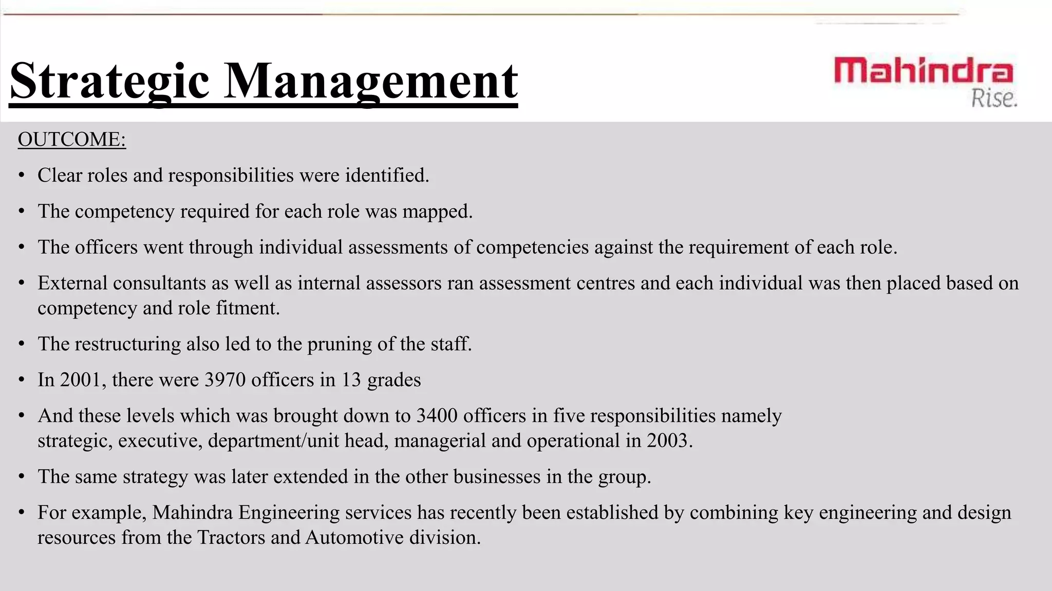Strategic Management
OUTCOME:
• Clear roles and responsibilities were identified.
• The competency required for each role was mapped.
• The officers went through individual assessments of competencies against the requirement of each role.
• External consultants as well as internal assessors ran assessment centres and each individual was then placed based on
competency and role fitment.

• The restructuring also led to the pruning of the staff.
• In 2001, there were 3970 officers in 13 grades
• And these levels which was brought down to 3400 officers in five responsibilities namely
strategic, executive, department/unit head, managerial and operational in 2003.

• The same strategy was later extended in the other businesses in the group.
• For example, Mahindra Engineering services has recently been established by combining key engineering and design
resources from the Tractors and Automotive division.

 