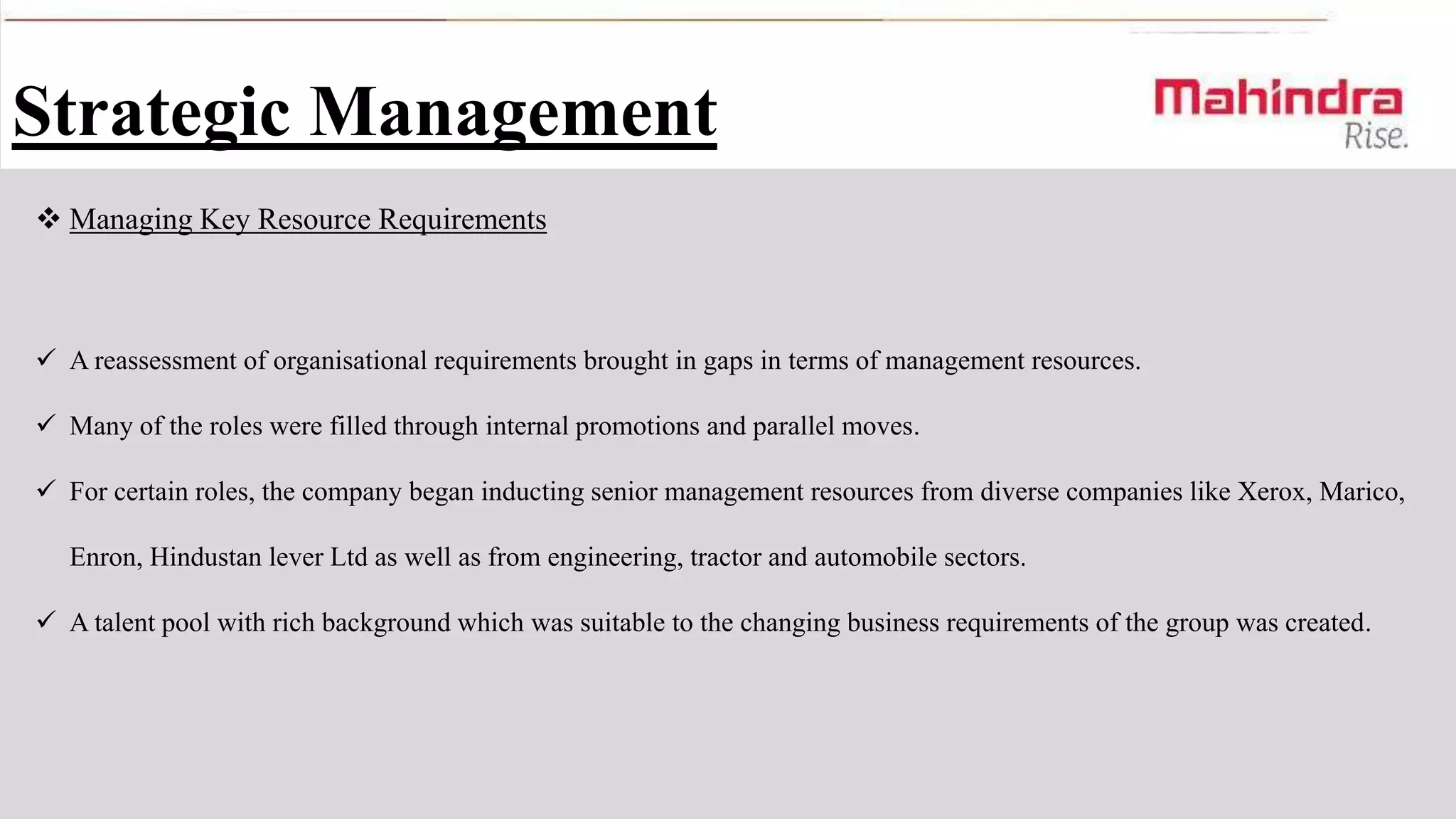 Strategic Management
 Managing Key Resource Requirements

 A reassessment of organisational requirements brought in gaps in terms of management resources.
 Many of the roles were filled through internal promotions and parallel moves.
 For certain roles, the company began inducting senior management resources from diverse companies like Xerox, Marico,
Enron, Hindustan lever Ltd as well as from engineering, tractor and automobile sectors.
 A talent pool with rich background which was suitable to the changing business requirements of the group was created.

 
