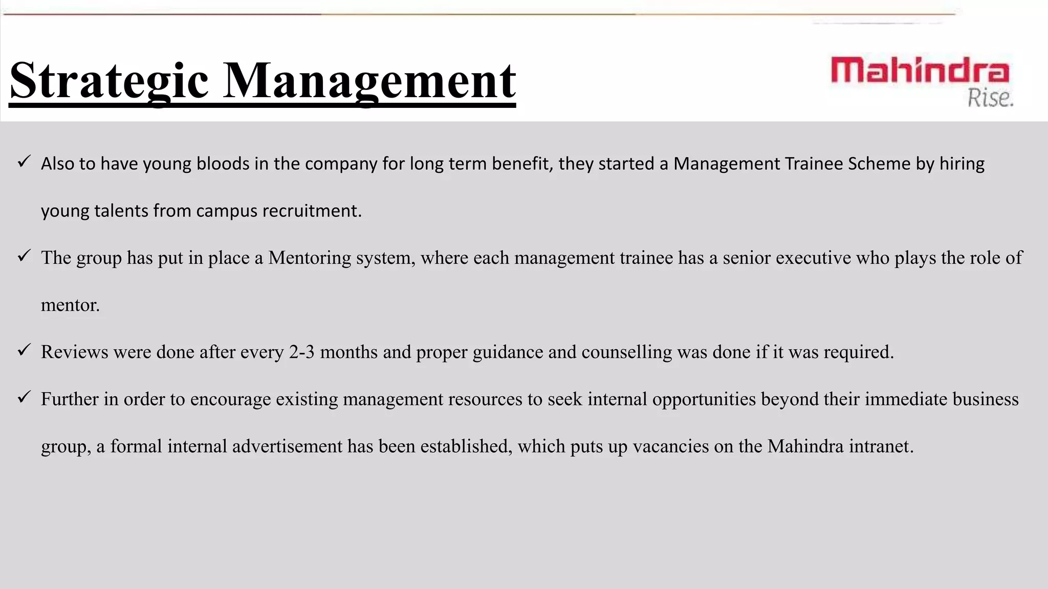 Strategic Management
 Also to have young bloods in the company for long term benefit, they started a Management Trainee Scheme by hiring
young talents from campus recruitment.
 The group has put in place a Mentoring system, where each management trainee has a senior executive who plays the role of
mentor.
 Reviews were done after every 2-3 months and proper guidance and counselling was done if it was required.
 Further in order to encourage existing management resources to seek internal opportunities beyond their immediate business
group, a formal internal advertisement has been established, which puts up vacancies on the Mahindra intranet.

 