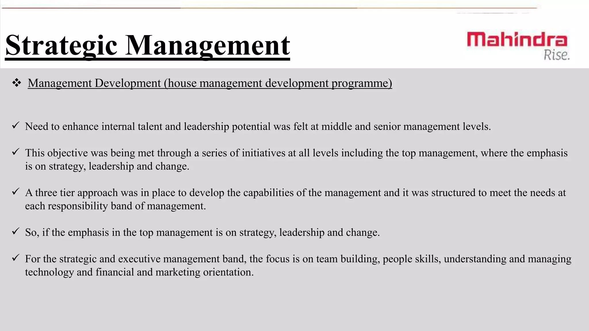 Strategic Management
 Management Development (house management development programme)
 Need to enhance internal talent and leadership potential was felt at middle and senior management levels.
 This objective was being met through a series of initiatives at all levels including the top management, where the emphasis
is on strategy, leadership and change.
 A three tier approach was in place to develop the capabilities of the management and it was structured to meet the needs at
each responsibility band of management.

 So, if the emphasis in the top management is on strategy, leadership and change.
 For the strategic and executive management band, the focus is on team building, people skills, understanding and managing
technology and financial and marketing orientation.

 
