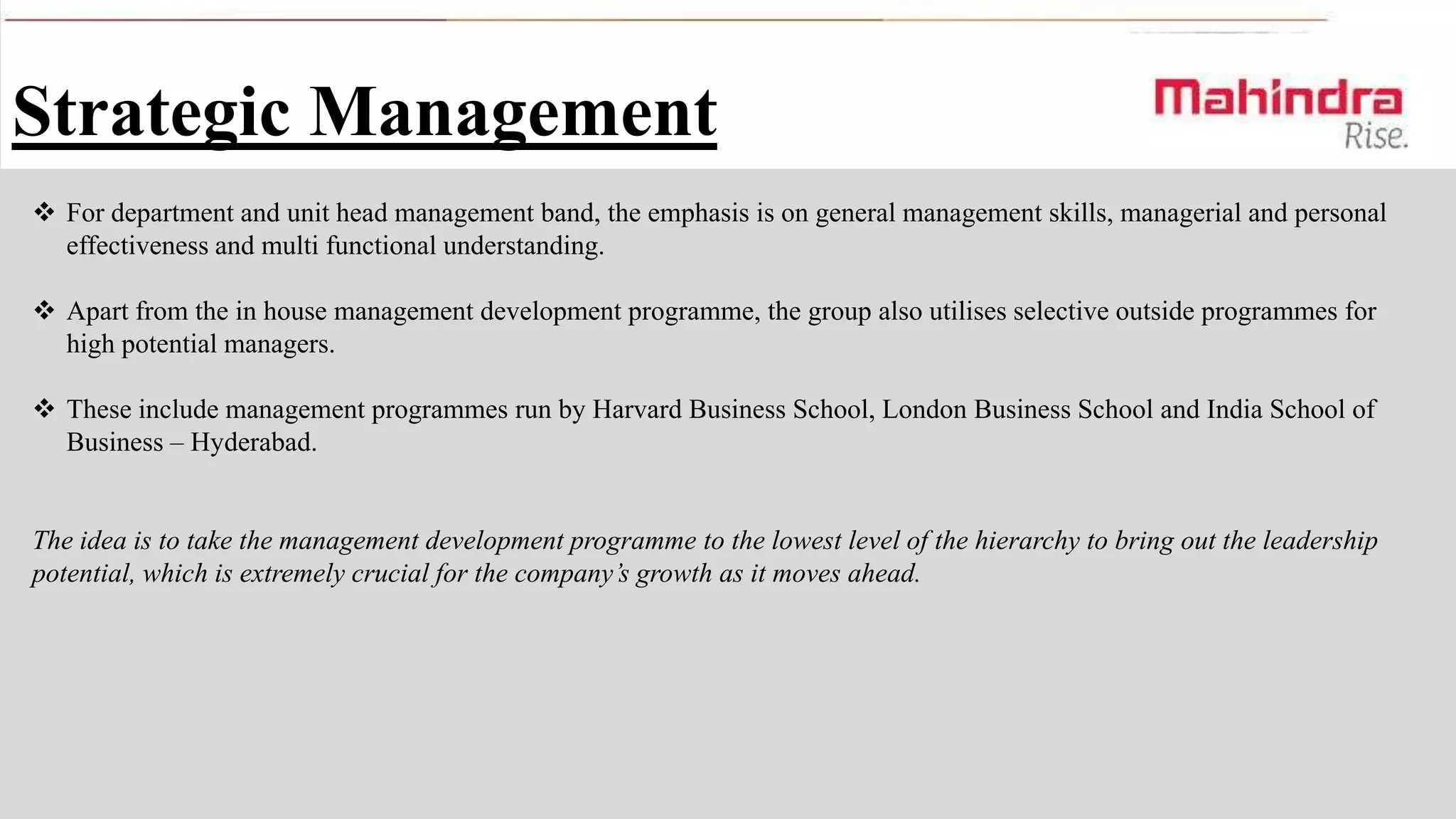 Strategic Management
 For department and unit head management band, the emphasis is on general management skills, managerial and personal
effectiveness and multi functional understanding.
 Apart from the in house management development programme, the group also utilises selective outside programmes for
high potential managers.
 These include management programmes run by Harvard Business School, London Business School and India School of
Business – Hyderabad.

The idea is to take the management development programme to the lowest level of the hierarchy to bring out the leadership
potential, which is extremely crucial for the company’s growth as it moves ahead.

 