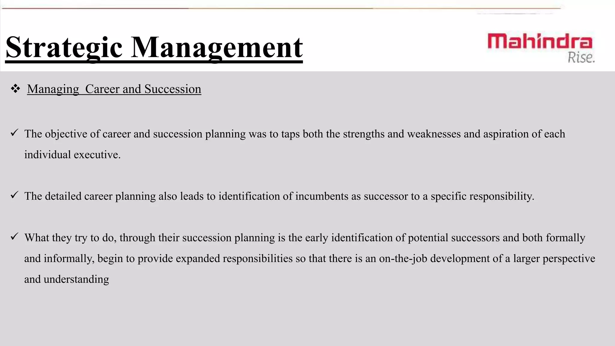 Strategic Management
 Managing Career and Succession
 The objective of career and succession planning was to taps both the strengths and weaknesses and aspiration of each
individual executive.
 The detailed career planning also leads to identification of incumbents as successor to a specific responsibility.
 What they try to do, through their succession planning is the early identification of potential successors and both formally
and informally, begin to provide expanded responsibilities so that there is an on-the-job development of a larger perspective
and understanding

 